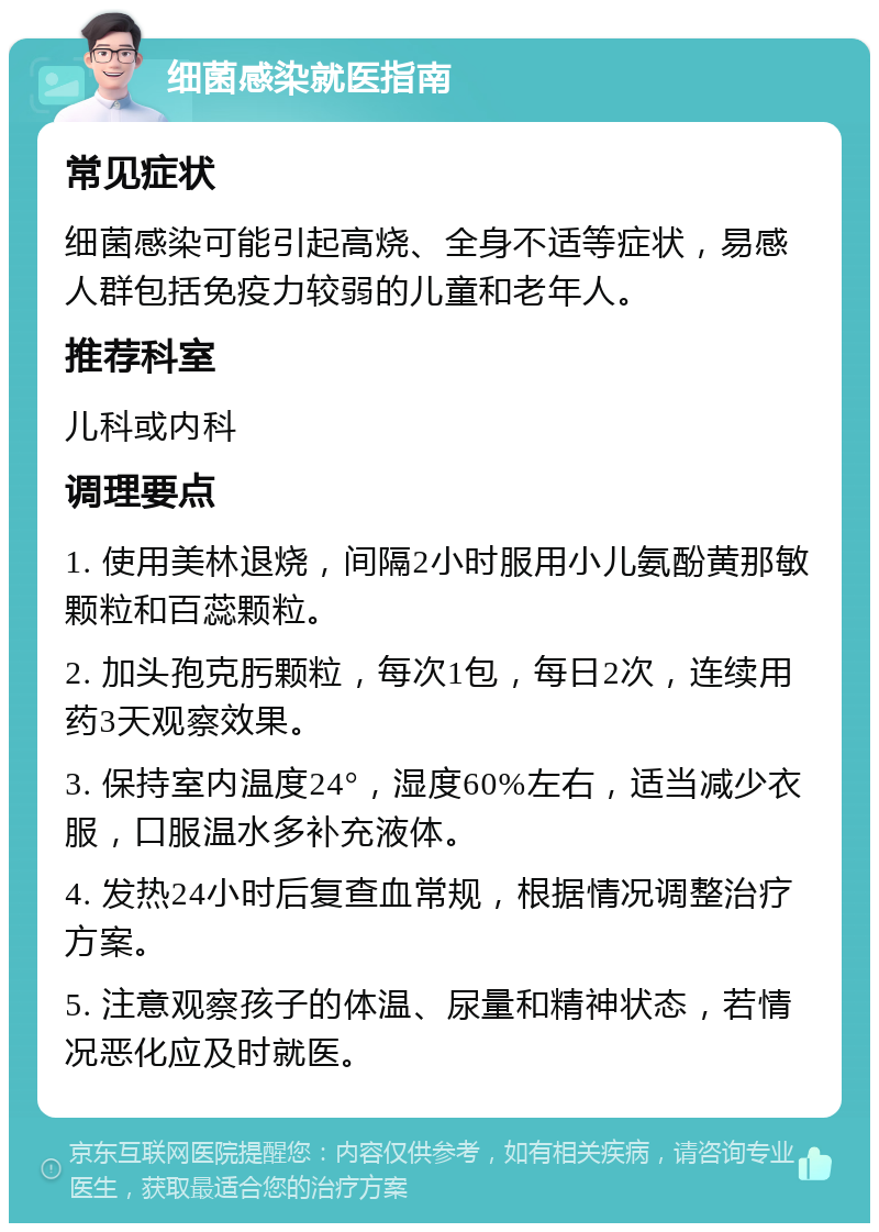 细菌感染就医指南 常见症状 细菌感染可能引起高烧、全身不适等症状，易感人群包括免疫力较弱的儿童和老年人。 推荐科室 儿科或内科 调理要点 1. 使用美林退烧，间隔2小时服用小儿氨酚黄那敏颗粒和百蕊颗粒。 2. 加头孢克肟颗粒，每次1包，每日2次，连续用药3天观察效果。 3. 保持室内温度24°，湿度60%左右，适当减少衣服，口服温水多补充液体。 4. 发热24小时后复查血常规，根据情况调整治疗方案。 5. 注意观察孩子的体温、尿量和精神状态，若情况恶化应及时就医。