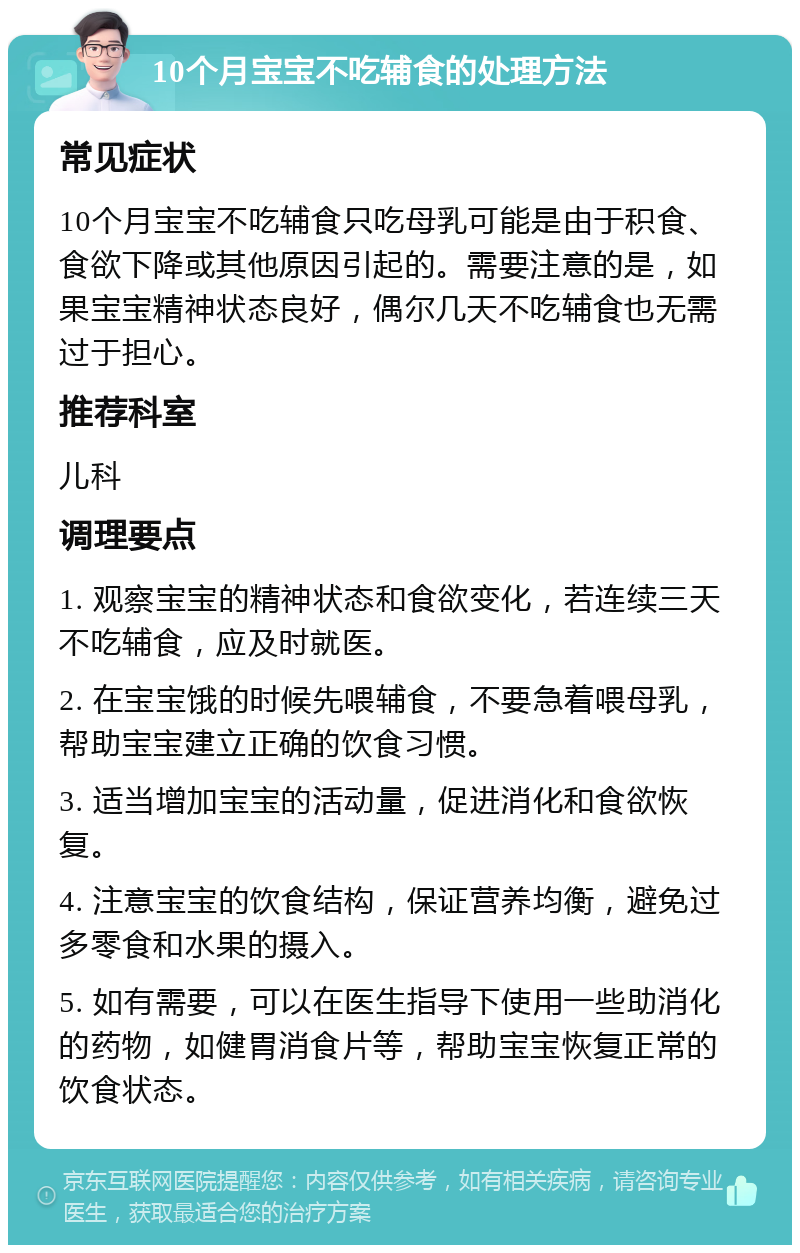 10个月宝宝不吃辅食的处理方法 常见症状 10个月宝宝不吃辅食只吃母乳可能是由于积食、食欲下降或其他原因引起的。需要注意的是，如果宝宝精神状态良好，偶尔几天不吃辅食也无需过于担心。 推荐科室 儿科 调理要点 1. 观察宝宝的精神状态和食欲变化，若连续三天不吃辅食，应及时就医。 2. 在宝宝饿的时候先喂辅食，不要急着喂母乳，帮助宝宝建立正确的饮食习惯。 3. 适当增加宝宝的活动量，促进消化和食欲恢复。 4. 注意宝宝的饮食结构，保证营养均衡，避免过多零食和水果的摄入。 5. 如有需要，可以在医生指导下使用一些助消化的药物，如健胃消食片等，帮助宝宝恢复正常的饮食状态。