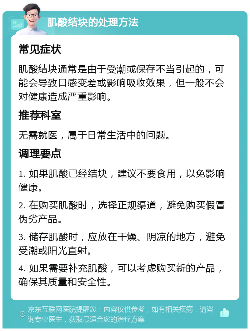 肌酸结块的处理方法 常见症状 肌酸结块通常是由于受潮或保存不当引起的，可能会导致口感变差或影响吸收效果，但一般不会对健康造成严重影响。 推荐科室 无需就医，属于日常生活中的问题。 调理要点 1. 如果肌酸已经结块，建议不要食用，以免影响健康。 2. 在购买肌酸时，选择正规渠道，避免购买假冒伪劣产品。 3. 储存肌酸时，应放在干燥、阴凉的地方，避免受潮或阳光直射。 4. 如果需要补充肌酸，可以考虑购买新的产品，确保其质量和安全性。