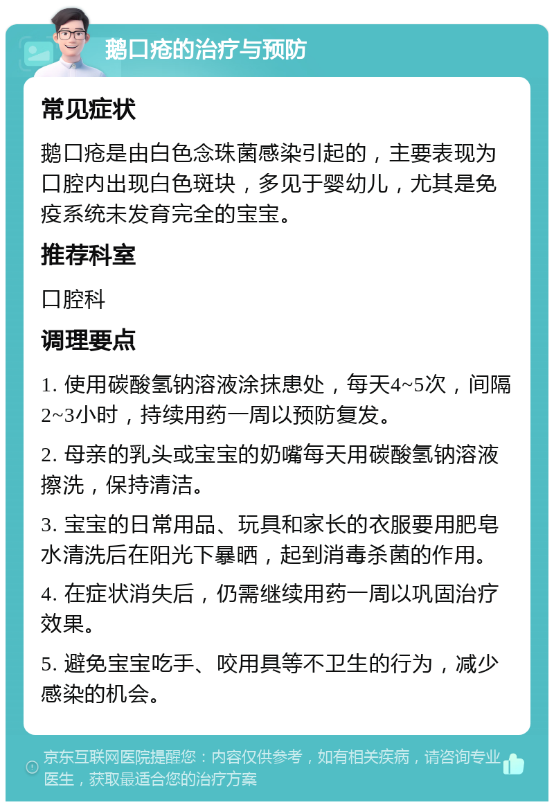 鹅口疮的治疗与预防 常见症状 鹅口疮是由白色念珠菌感染引起的，主要表现为口腔内出现白色斑块，多见于婴幼儿，尤其是免疫系统未发育完全的宝宝。 推荐科室 口腔科 调理要点 1. 使用碳酸氢钠溶液涂抹患处，每天4~5次，间隔2~3小时，持续用药一周以预防复发。 2. 母亲的乳头或宝宝的奶嘴每天用碳酸氢钠溶液擦洗，保持清洁。 3. 宝宝的日常用品、玩具和家长的衣服要用肥皂水清洗后在阳光下暴晒，起到消毒杀菌的作用。 4. 在症状消失后，仍需继续用药一周以巩固治疗效果。 5. 避免宝宝吃手、咬用具等不卫生的行为，减少感染的机会。