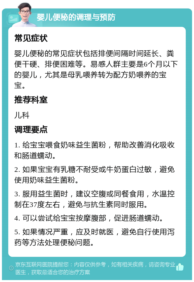 婴儿便秘的调理与预防 常见症状 婴儿便秘的常见症状包括排便间隔时间延长、粪便干硬、排便困难等。易感人群主要是6个月以下的婴儿，尤其是母乳喂养转为配方奶喂养的宝宝。 推荐科室 儿科 调理要点 1. 给宝宝喂食奶味益生菌粉，帮助改善消化吸收和肠道蠕动。 2. 如果宝宝有乳糖不耐受或牛奶蛋白过敏，避免使用奶味益生菌粉。 3. 服用益生菌时，建议空腹或同餐食用，水温控制在37度左右，避免与抗生素同时服用。 4. 可以尝试给宝宝按摩腹部，促进肠道蠕动。 5. 如果情况严重，应及时就医，避免自行使用泻药等方法处理便秘问题。