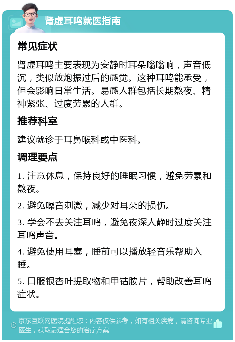 肾虚耳鸣就医指南 常见症状 肾虚耳鸣主要表现为安静时耳朵嗡嗡响，声音低沉，类似放炮振过后的感觉。这种耳鸣能承受，但会影响日常生活。易感人群包括长期熬夜、精神紧张、过度劳累的人群。 推荐科室 建议就诊于耳鼻喉科或中医科。 调理要点 1. 注意休息，保持良好的睡眠习惯，避免劳累和熬夜。 2. 避免噪音刺激，减少对耳朵的损伤。 3. 学会不去关注耳鸣，避免夜深人静时过度关注耳鸣声音。 4. 避免使用耳塞，睡前可以播放轻音乐帮助入睡。 5. 口服银杏叶提取物和甲钴胺片，帮助改善耳鸣症状。