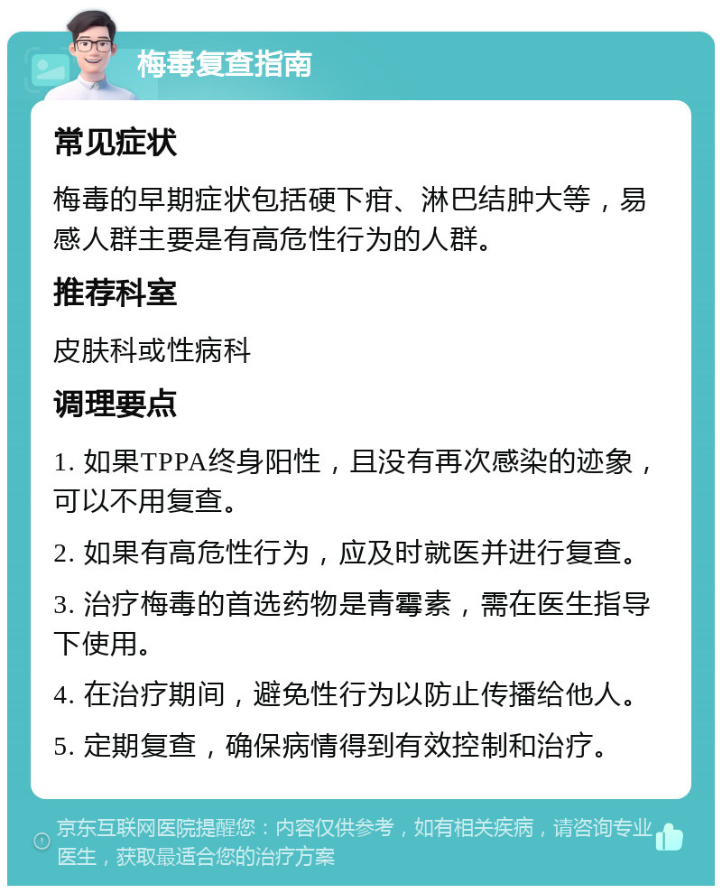 梅毒复查指南 常见症状 梅毒的早期症状包括硬下疳、淋巴结肿大等，易感人群主要是有高危性行为的人群。 推荐科室 皮肤科或性病科 调理要点 1. 如果TPPA终身阳性，且没有再次感染的迹象，可以不用复查。 2. 如果有高危性行为，应及时就医并进行复查。 3. 治疗梅毒的首选药物是青霉素，需在医生指导下使用。 4. 在治疗期间，避免性行为以防止传播给他人。 5. 定期复查，确保病情得到有效控制和治疗。