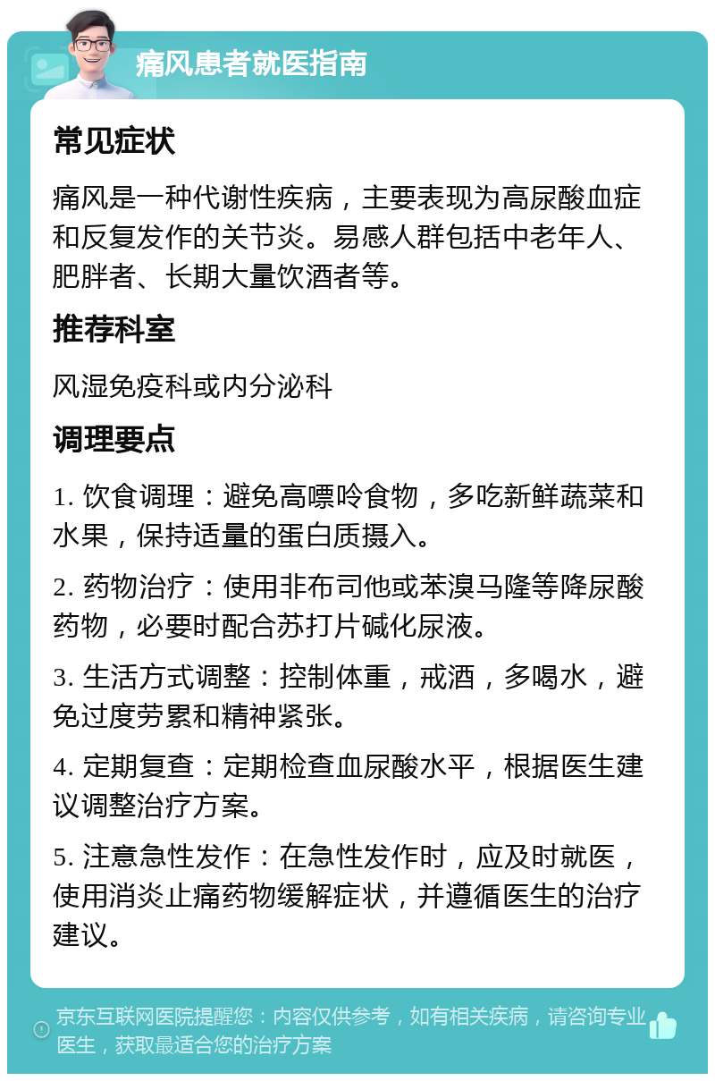 痛风患者就医指南 常见症状 痛风是一种代谢性疾病，主要表现为高尿酸血症和反复发作的关节炎。易感人群包括中老年人、肥胖者、长期大量饮酒者等。 推荐科室 风湿免疫科或内分泌科 调理要点 1. 饮食调理：避免高嘌呤食物，多吃新鲜蔬菜和水果，保持适量的蛋白质摄入。 2. 药物治疗：使用非布司他或苯溴马隆等降尿酸药物，必要时配合苏打片碱化尿液。 3. 生活方式调整：控制体重，戒酒，多喝水，避免过度劳累和精神紧张。 4. 定期复查：定期检查血尿酸水平，根据医生建议调整治疗方案。 5. 注意急性发作：在急性发作时，应及时就医，使用消炎止痛药物缓解症状，并遵循医生的治疗建议。