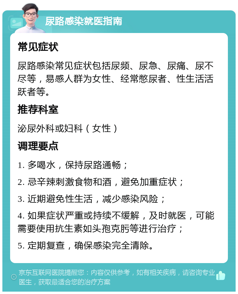 尿路感染就医指南 常见症状 尿路感染常见症状包括尿频、尿急、尿痛、尿不尽等，易感人群为女性、经常憋尿者、性生活活跃者等。 推荐科室 泌尿外科或妇科（女性） 调理要点 1. 多喝水，保持尿路通畅； 2. 忌辛辣刺激食物和酒，避免加重症状； 3. 近期避免性生活，减少感染风险； 4. 如果症状严重或持续不缓解，及时就医，可能需要使用抗生素如头孢克肟等进行治疗； 5. 定期复查，确保感染完全清除。