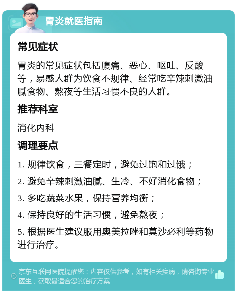 胃炎就医指南 常见症状 胃炎的常见症状包括腹痛、恶心、呕吐、反酸等，易感人群为饮食不规律、经常吃辛辣刺激油腻食物、熬夜等生活习惯不良的人群。 推荐科室 消化内科 调理要点 1. 规律饮食，三餐定时，避免过饱和过饿； 2. 避免辛辣刺激油腻、生冷、不好消化食物； 3. 多吃蔬菜水果，保持营养均衡； 4. 保持良好的生活习惯，避免熬夜； 5. 根据医生建议服用奥美拉唑和莫沙必利等药物进行治疗。