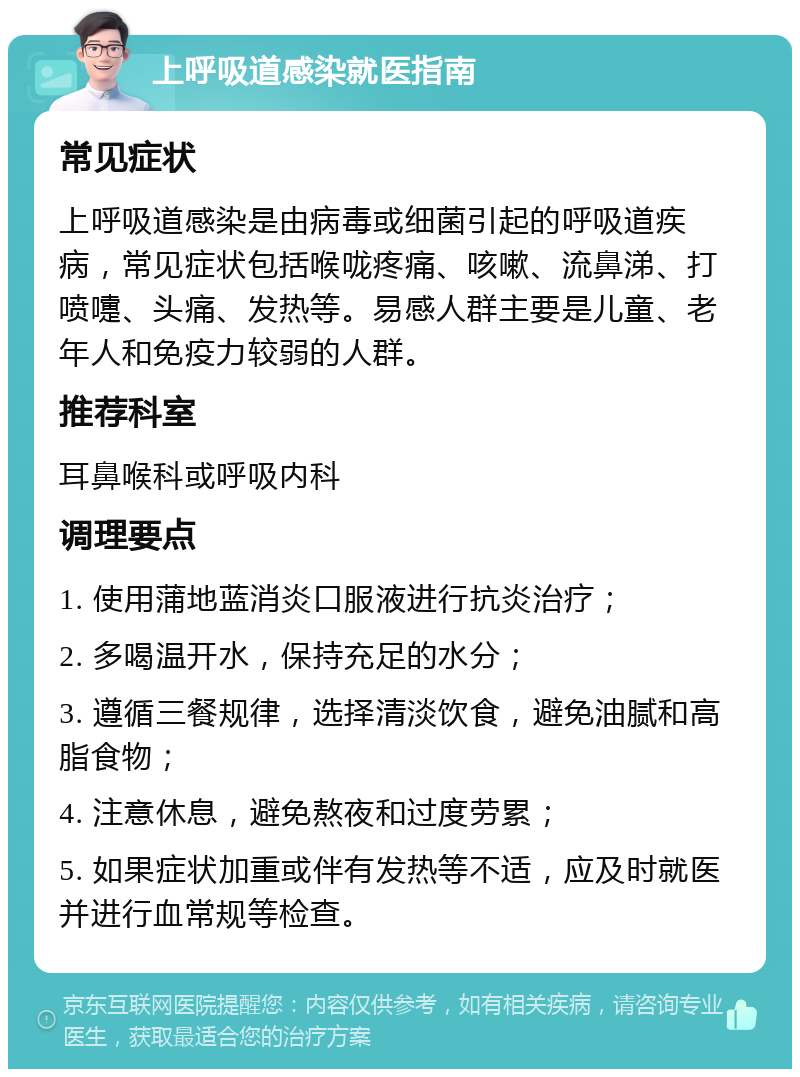 上呼吸道感染就医指南 常见症状 上呼吸道感染是由病毒或细菌引起的呼吸道疾病，常见症状包括喉咙疼痛、咳嗽、流鼻涕、打喷嚏、头痛、发热等。易感人群主要是儿童、老年人和免疫力较弱的人群。 推荐科室 耳鼻喉科或呼吸内科 调理要点 1. 使用蒲地蓝消炎口服液进行抗炎治疗； 2. 多喝温开水，保持充足的水分； 3. 遵循三餐规律，选择清淡饮食，避免油腻和高脂食物； 4. 注意休息，避免熬夜和过度劳累； 5. 如果症状加重或伴有发热等不适，应及时就医并进行血常规等检查。