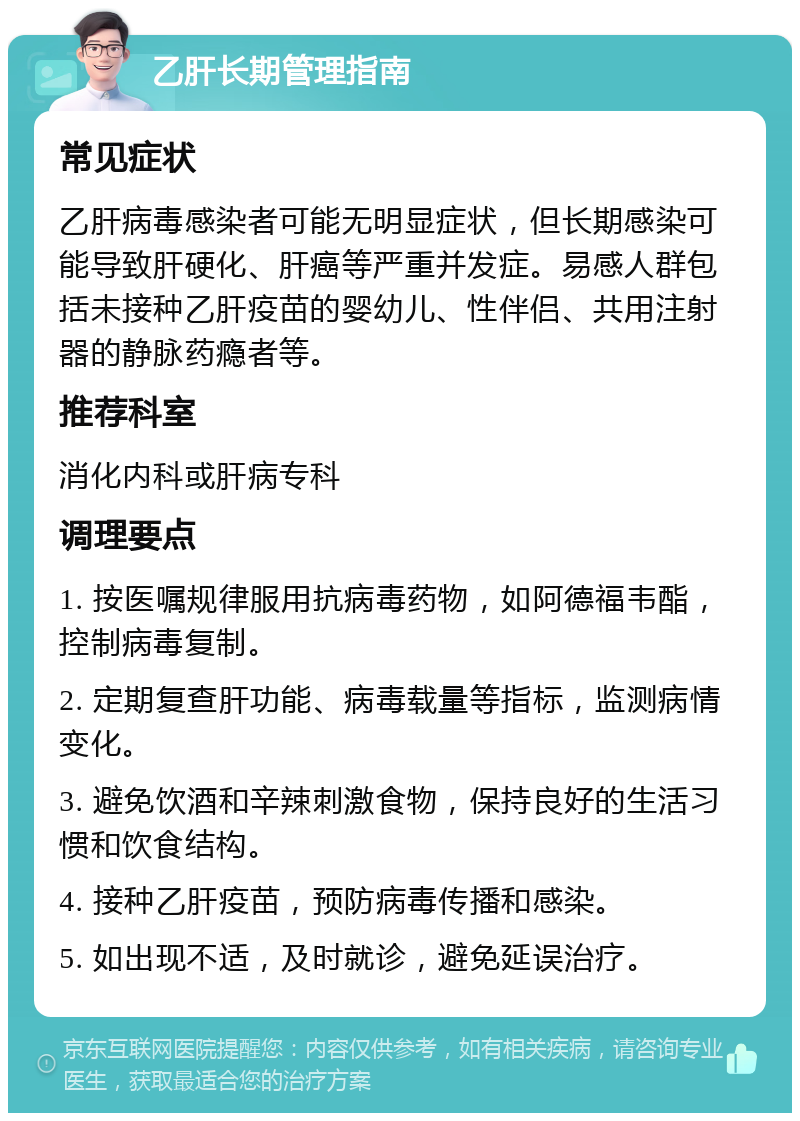 乙肝长期管理指南 常见症状 乙肝病毒感染者可能无明显症状，但长期感染可能导致肝硬化、肝癌等严重并发症。易感人群包括未接种乙肝疫苗的婴幼儿、性伴侣、共用注射器的静脉药瘾者等。 推荐科室 消化内科或肝病专科 调理要点 1. 按医嘱规律服用抗病毒药物，如阿德福韦酯，控制病毒复制。 2. 定期复查肝功能、病毒载量等指标，监测病情变化。 3. 避免饮酒和辛辣刺激食物，保持良好的生活习惯和饮食结构。 4. 接种乙肝疫苗，预防病毒传播和感染。 5. 如出现不适，及时就诊，避免延误治疗。