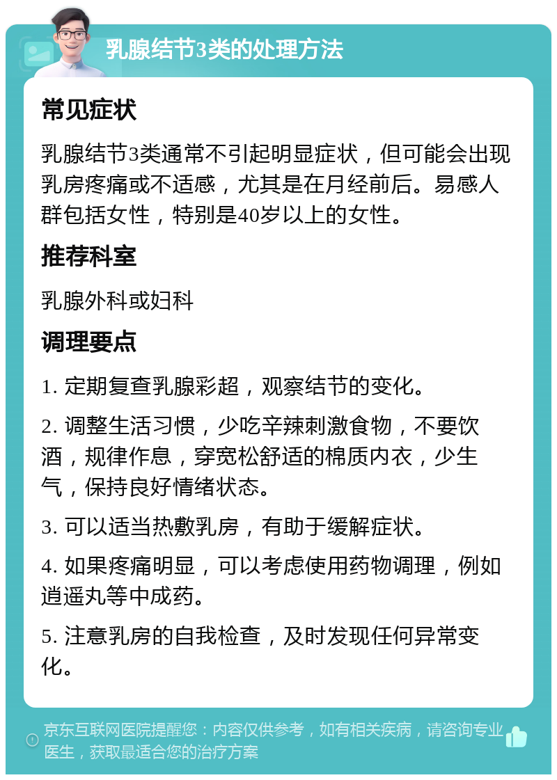 乳腺结节3类的处理方法 常见症状 乳腺结节3类通常不引起明显症状，但可能会出现乳房疼痛或不适感，尤其是在月经前后。易感人群包括女性，特别是40岁以上的女性。 推荐科室 乳腺外科或妇科 调理要点 1. 定期复查乳腺彩超，观察结节的变化。 2. 调整生活习惯，少吃辛辣刺激食物，不要饮酒，规律作息，穿宽松舒适的棉质内衣，少生气，保持良好情绪状态。 3. 可以适当热敷乳房，有助于缓解症状。 4. 如果疼痛明显，可以考虑使用药物调理，例如逍遥丸等中成药。 5. 注意乳房的自我检查，及时发现任何异常变化。