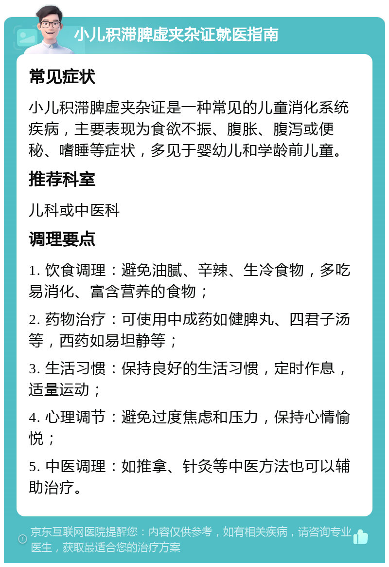 小儿积滞脾虚夹杂证就医指南 常见症状 小儿积滞脾虚夹杂证是一种常见的儿童消化系统疾病，主要表现为食欲不振、腹胀、腹泻或便秘、嗜睡等症状，多见于婴幼儿和学龄前儿童。 推荐科室 儿科或中医科 调理要点 1. 饮食调理：避免油腻、辛辣、生冷食物，多吃易消化、富含营养的食物； 2. 药物治疗：可使用中成药如健脾丸、四君子汤等，西药如易坦静等； 3. 生活习惯：保持良好的生活习惯，定时作息，适量运动； 4. 心理调节：避免过度焦虑和压力，保持心情愉悦； 5. 中医调理：如推拿、针灸等中医方法也可以辅助治疗。