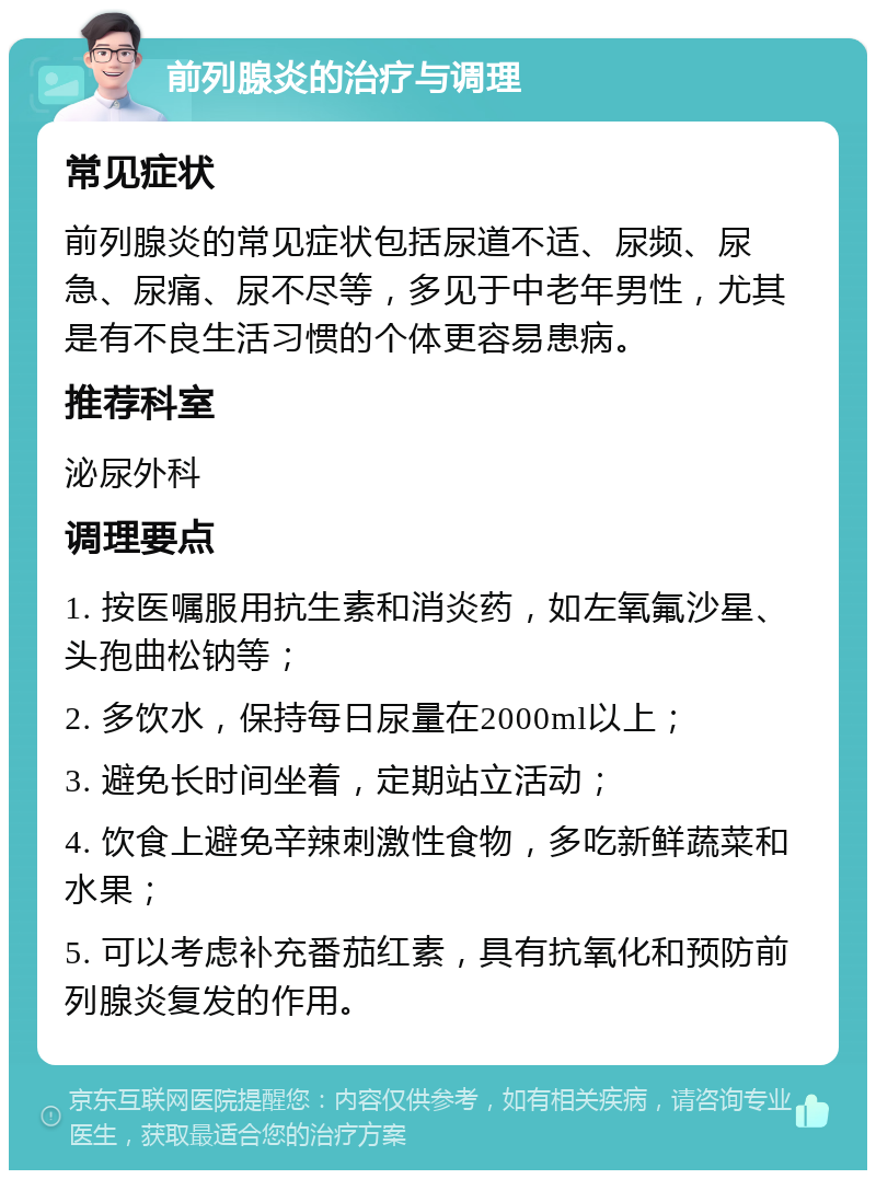 前列腺炎的治疗与调理 常见症状 前列腺炎的常见症状包括尿道不适、尿频、尿急、尿痛、尿不尽等，多见于中老年男性，尤其是有不良生活习惯的个体更容易患病。 推荐科室 泌尿外科 调理要点 1. 按医嘱服用抗生素和消炎药，如左氧氟沙星、头孢曲松钠等； 2. 多饮水，保持每日尿量在2000ml以上； 3. 避免长时间坐着，定期站立活动； 4. 饮食上避免辛辣刺激性食物，多吃新鲜蔬菜和水果； 5. 可以考虑补充番茄红素，具有抗氧化和预防前列腺炎复发的作用。