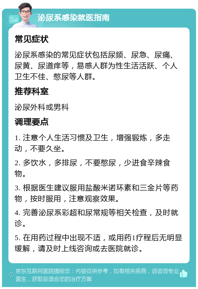 泌尿系感染就医指南 常见症状 泌尿系感染的常见症状包括尿频、尿急、尿痛、尿黄、尿道痒等，易感人群为性生活活跃、个人卫生不佳、憋尿等人群。 推荐科室 泌尿外科或男科 调理要点 1. 注意个人生活习惯及卫生，增强锻炼，多走动，不要久坐。 2. 多饮水，多排尿，不要憋尿，少进食辛辣食物。 3. 根据医生建议服用盐酸米诺环素和三金片等药物，按时服用，注意观察效果。 4. 完善泌尿系彩超和尿常规等相关检查，及时就诊。 5. 在用药过程中出现不适，或用药1疗程后无明显缓解，请及时上线咨询或去医院就诊。