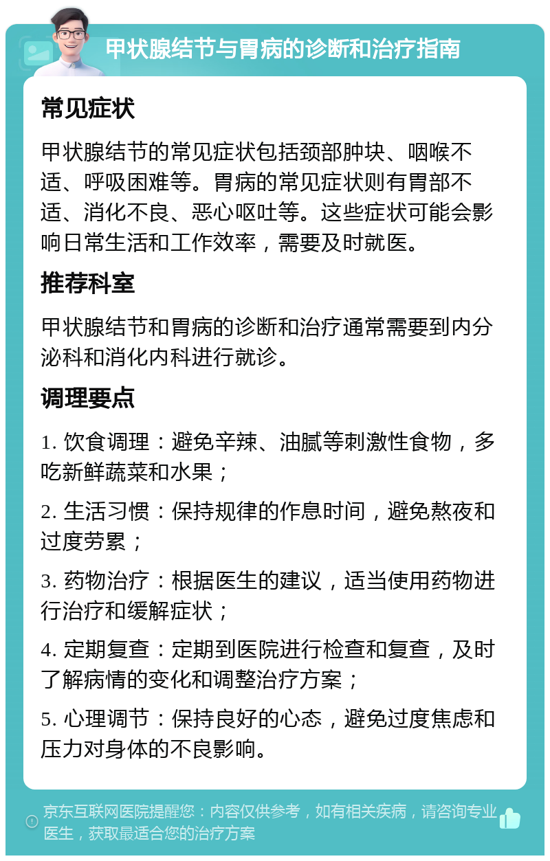 甲状腺结节与胃病的诊断和治疗指南 常见症状 甲状腺结节的常见症状包括颈部肿块、咽喉不适、呼吸困难等。胃病的常见症状则有胃部不适、消化不良、恶心呕吐等。这些症状可能会影响日常生活和工作效率，需要及时就医。 推荐科室 甲状腺结节和胃病的诊断和治疗通常需要到内分泌科和消化内科进行就诊。 调理要点 1. 饮食调理：避免辛辣、油腻等刺激性食物，多吃新鲜蔬菜和水果； 2. 生活习惯：保持规律的作息时间，避免熬夜和过度劳累； 3. 药物治疗：根据医生的建议，适当使用药物进行治疗和缓解症状； 4. 定期复查：定期到医院进行检查和复查，及时了解病情的变化和调整治疗方案； 5. 心理调节：保持良好的心态，避免过度焦虑和压力对身体的不良影响。