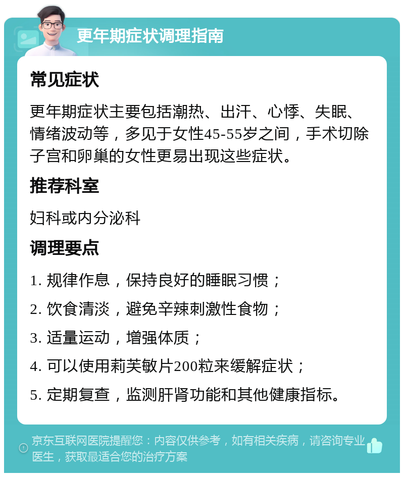 更年期症状调理指南 常见症状 更年期症状主要包括潮热、出汗、心悸、失眠、情绪波动等，多见于女性45-55岁之间，手术切除子宫和卵巢的女性更易出现这些症状。 推荐科室 妇科或内分泌科 调理要点 1. 规律作息，保持良好的睡眠习惯； 2. 饮食清淡，避免辛辣刺激性食物； 3. 适量运动，增强体质； 4. 可以使用莉芙敏片200粒来缓解症状； 5. 定期复查，监测肝肾功能和其他健康指标。