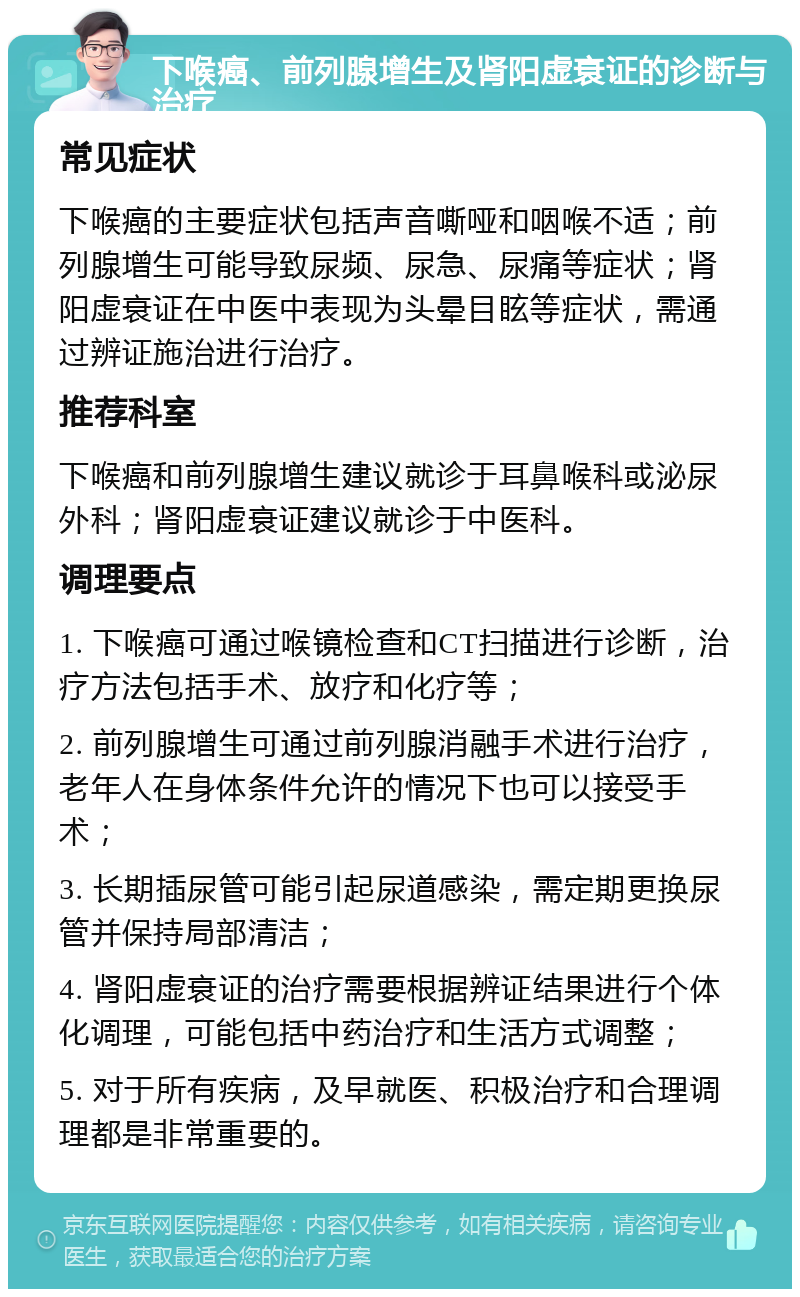 下喉癌、前列腺增生及肾阳虚衰证的诊断与治疗 常见症状 下喉癌的主要症状包括声音嘶哑和咽喉不适；前列腺增生可能导致尿频、尿急、尿痛等症状；肾阳虚衰证在中医中表现为头晕目眩等症状，需通过辨证施治进行治疗。 推荐科室 下喉癌和前列腺增生建议就诊于耳鼻喉科或泌尿外科；肾阳虚衰证建议就诊于中医科。 调理要点 1. 下喉癌可通过喉镜检查和CT扫描进行诊断，治疗方法包括手术、放疗和化疗等； 2. 前列腺增生可通过前列腺消融手术进行治疗，老年人在身体条件允许的情况下也可以接受手术； 3. 长期插尿管可能引起尿道感染，需定期更换尿管并保持局部清洁； 4. 肾阳虚衰证的治疗需要根据辨证结果进行个体化调理，可能包括中药治疗和生活方式调整； 5. 对于所有疾病，及早就医、积极治疗和合理调理都是非常重要的。