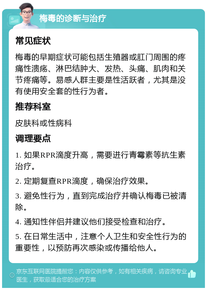 梅毒的诊断与治疗 常见症状 梅毒的早期症状可能包括生殖器或肛门周围的疼痛性溃疡、淋巴结肿大、发热、头痛、肌肉和关节疼痛等。易感人群主要是性活跃者，尤其是没有使用安全套的性行为者。 推荐科室 皮肤科或性病科 调理要点 1. 如果RPR滴度升高，需要进行青霉素等抗生素治疗。 2. 定期复查RPR滴度，确保治疗效果。 3. 避免性行为，直到完成治疗并确认梅毒已被清除。 4. 通知性伴侣并建议他们接受检查和治疗。 5. 在日常生活中，注意个人卫生和安全性行为的重要性，以预防再次感染或传播给他人。