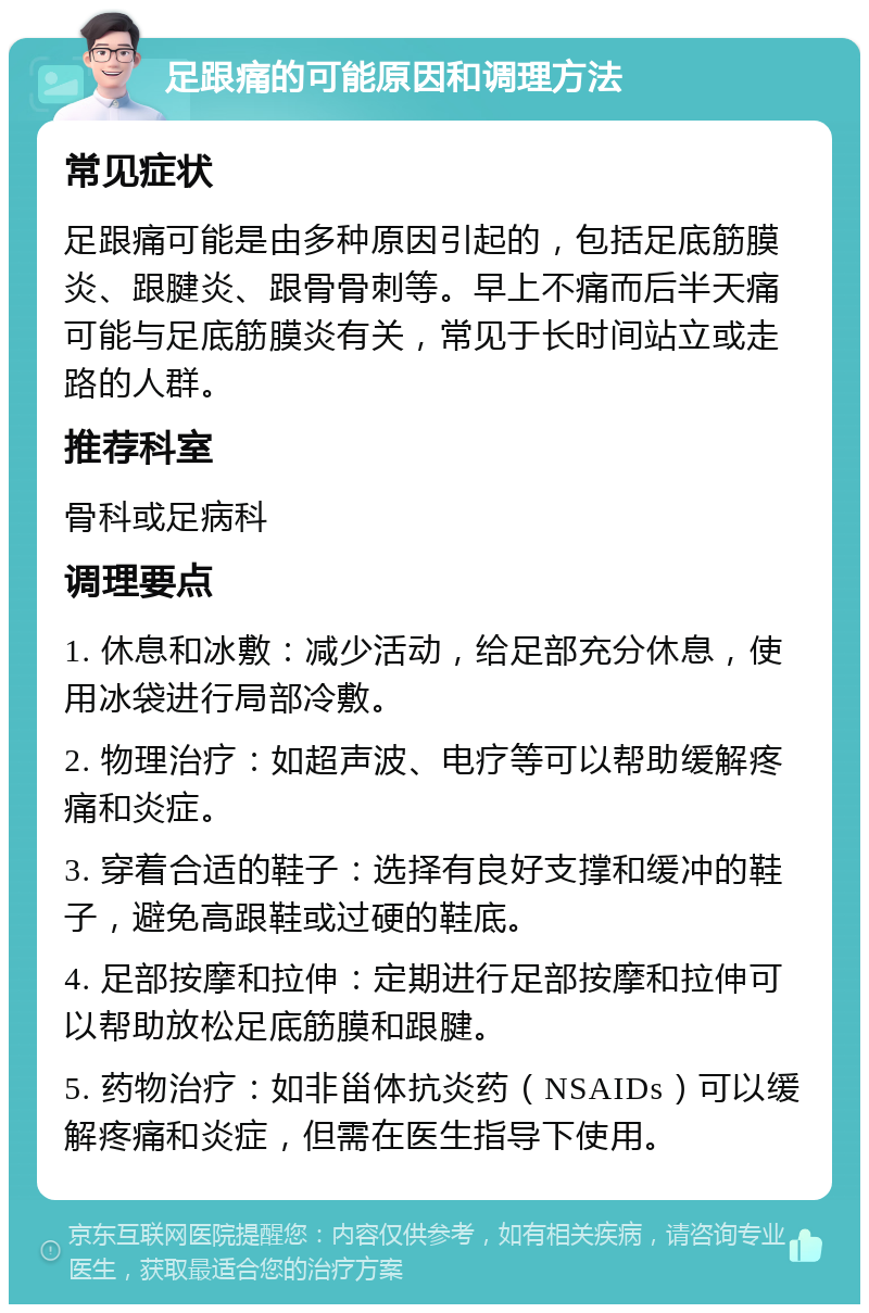 足跟痛的可能原因和调理方法 常见症状 足跟痛可能是由多种原因引起的，包括足底筋膜炎、跟腱炎、跟骨骨刺等。早上不痛而后半天痛可能与足底筋膜炎有关，常见于长时间站立或走路的人群。 推荐科室 骨科或足病科 调理要点 1. 休息和冰敷：减少活动，给足部充分休息，使用冰袋进行局部冷敷。 2. 物理治疗：如超声波、电疗等可以帮助缓解疼痛和炎症。 3. 穿着合适的鞋子：选择有良好支撑和缓冲的鞋子，避免高跟鞋或过硬的鞋底。 4. 足部按摩和拉伸：定期进行足部按摩和拉伸可以帮助放松足底筋膜和跟腱。 5. 药物治疗：如非甾体抗炎药（NSAIDs）可以缓解疼痛和炎症，但需在医生指导下使用。