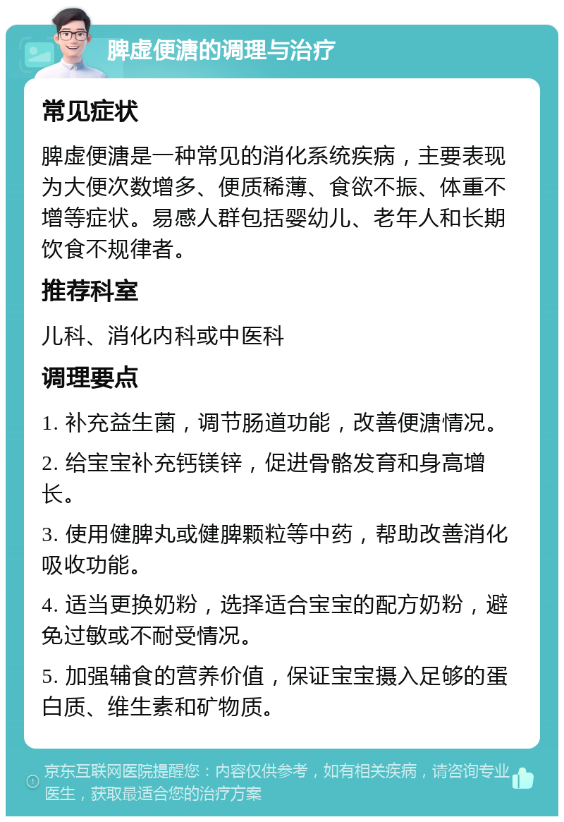 脾虚便溏的调理与治疗 常见症状 脾虚便溏是一种常见的消化系统疾病，主要表现为大便次数增多、便质稀薄、食欲不振、体重不增等症状。易感人群包括婴幼儿、老年人和长期饮食不规律者。 推荐科室 儿科、消化内科或中医科 调理要点 1. 补充益生菌，调节肠道功能，改善便溏情况。 2. 给宝宝补充钙镁锌，促进骨骼发育和身高增长。 3. 使用健脾丸或健脾颗粒等中药，帮助改善消化吸收功能。 4. 适当更换奶粉，选择适合宝宝的配方奶粉，避免过敏或不耐受情况。 5. 加强辅食的营养价值，保证宝宝摄入足够的蛋白质、维生素和矿物质。