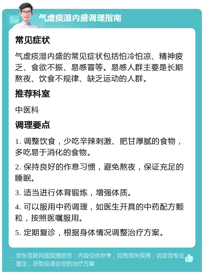 气虚痰湿内盛调理指南 常见症状 气虚痰湿内盛的常见症状包括怕冷怕凉、精神疲乏、食欲不振、易感冒等。易感人群主要是长期熬夜、饮食不规律、缺乏运动的人群。 推荐科室 中医科 调理要点 1. 调整饮食，少吃辛辣刺激、肥甘厚腻的食物，多吃易于消化的食物。 2. 保持良好的作息习惯，避免熬夜，保证充足的睡眠。 3. 适当进行体育锻炼，增强体质。 4. 可以服用中药调理，如医生开具的中药配方颗粒，按照医嘱服用。 5. 定期复诊，根据身体情况调整治疗方案。