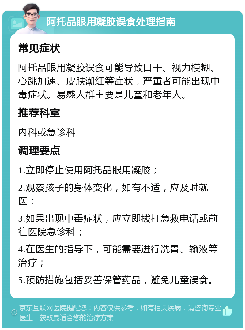 阿托品眼用凝胶误食处理指南 常见症状 阿托品眼用凝胶误食可能导致口干、视力模糊、心跳加速、皮肤潮红等症状，严重者可能出现中毒症状。易感人群主要是儿童和老年人。 推荐科室 内科或急诊科 调理要点 1.立即停止使用阿托品眼用凝胶； 2.观察孩子的身体变化，如有不适，应及时就医； 3.如果出现中毒症状，应立即拨打急救电话或前往医院急诊科； 4.在医生的指导下，可能需要进行洗胃、输液等治疗； 5.预防措施包括妥善保管药品，避免儿童误食。