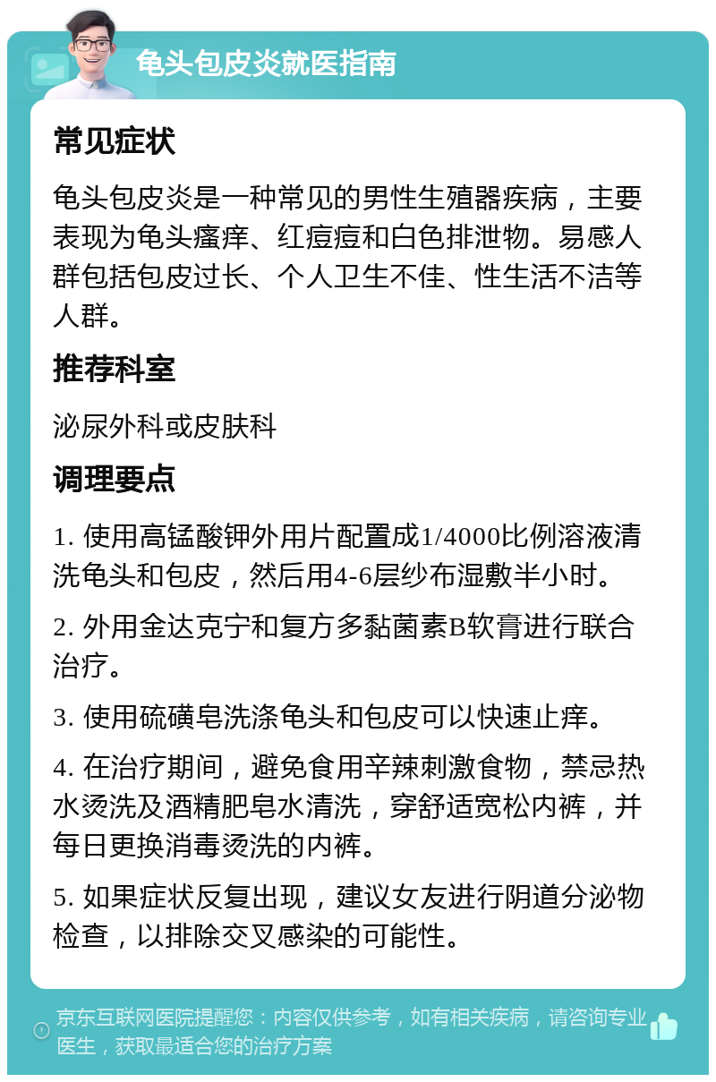 龟头包皮炎就医指南 常见症状 龟头包皮炎是一种常见的男性生殖器疾病，主要表现为龟头瘙痒、红痘痘和白色排泄物。易感人群包括包皮过长、个人卫生不佳、性生活不洁等人群。 推荐科室 泌尿外科或皮肤科 调理要点 1. 使用高锰酸钾外用片配置成1/4000比例溶液清洗龟头和包皮，然后用4-6层纱布湿敷半小时。 2. 外用金达克宁和复方多黏菌素B软膏进行联合治疗。 3. 使用硫磺皂洗涤龟头和包皮可以快速止痒。 4. 在治疗期间，避免食用辛辣刺激食物，禁忌热水烫洗及酒精肥皂水清洗，穿舒适宽松内裤，并每日更换消毒烫洗的内裤。 5. 如果症状反复出现，建议女友进行阴道分泌物检查，以排除交叉感染的可能性。