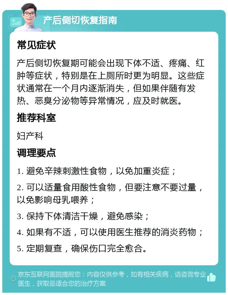 产后侧切恢复指南 常见症状 产后侧切恢复期可能会出现下体不适、疼痛、红肿等症状，特别是在上厕所时更为明显。这些症状通常在一个月内逐渐消失，但如果伴随有发热、恶臭分泌物等异常情况，应及时就医。 推荐科室 妇产科 调理要点 1. 避免辛辣刺激性食物，以免加重炎症； 2. 可以适量食用酸性食物，但要注意不要过量，以免影响母乳喂养； 3. 保持下体清洁干燥，避免感染； 4. 如果有不适，可以使用医生推荐的消炎药物； 5. 定期复查，确保伤口完全愈合。