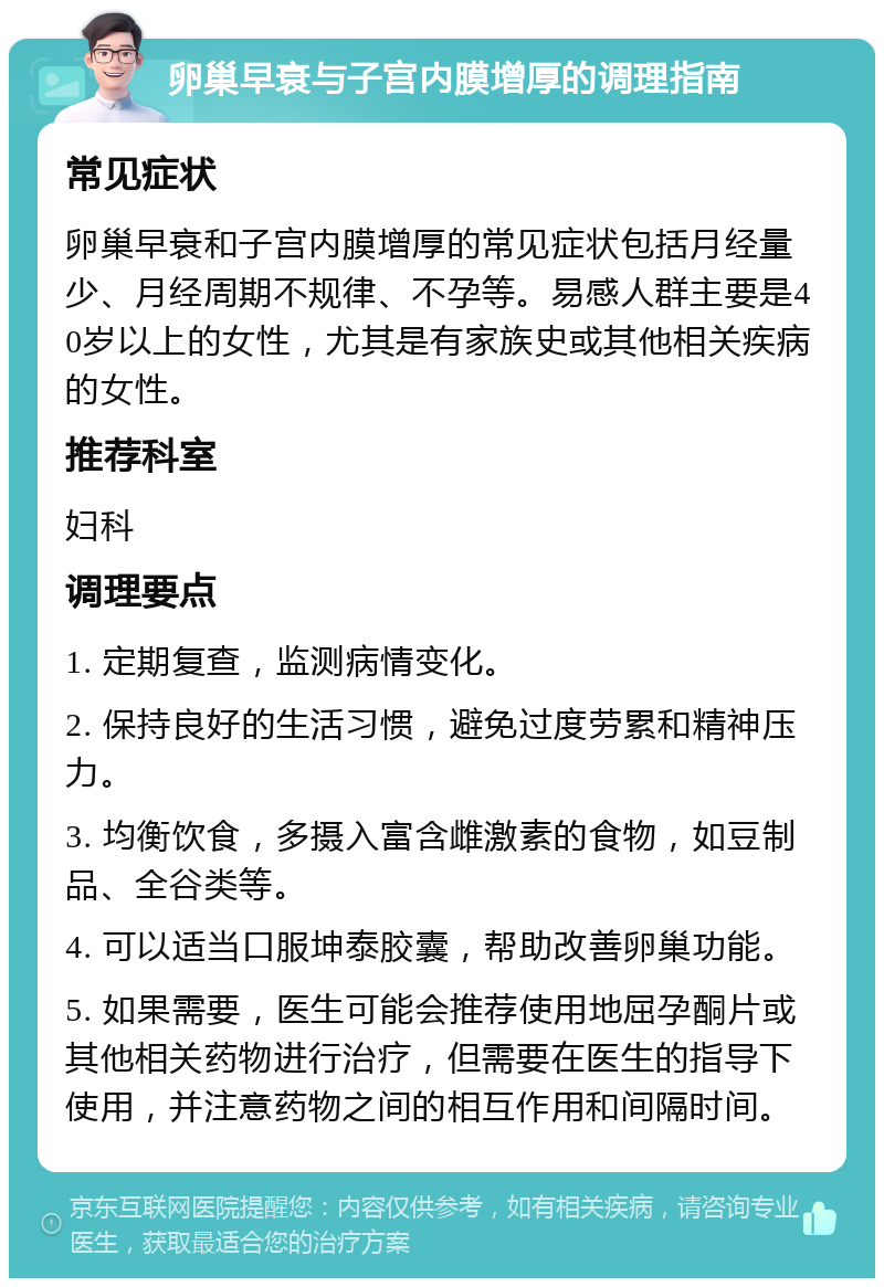 卵巢早衰与子宫内膜增厚的调理指南 常见症状 卵巢早衰和子宫内膜增厚的常见症状包括月经量少、月经周期不规律、不孕等。易感人群主要是40岁以上的女性，尤其是有家族史或其他相关疾病的女性。 推荐科室 妇科 调理要点 1. 定期复查，监测病情变化。 2. 保持良好的生活习惯，避免过度劳累和精神压力。 3. 均衡饮食，多摄入富含雌激素的食物，如豆制品、全谷类等。 4. 可以适当口服坤泰胶囊，帮助改善卵巢功能。 5. 如果需要，医生可能会推荐使用地屈孕酮片或其他相关药物进行治疗，但需要在医生的指导下使用，并注意药物之间的相互作用和间隔时间。