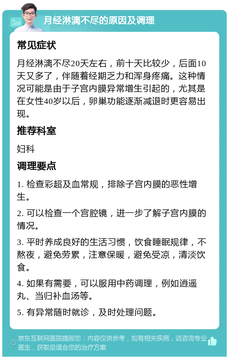 月经淋漓不尽的原因及调理 常见症状 月经淋漓不尽20天左右，前十天比较少，后面10天又多了，伴随着经期乏力和浑身疼痛。这种情况可能是由于子宫内膜异常增生引起的，尤其是在女性40岁以后，卵巢功能逐渐减退时更容易出现。 推荐科室 妇科 调理要点 1. 检查彩超及血常规，排除子宫内膜的恶性增生。 2. 可以检查一个宫腔镜，进一步了解子宫内膜的情况。 3. 平时养成良好的生活习惯，饮食睡眠规律，不熬夜，避免劳累，注意保暖，避免受凉，清淡饮食。 4. 如果有需要，可以服用中药调理，例如逍遥丸、当归补血汤等。 5. 有异常随时就诊，及时处理问题。