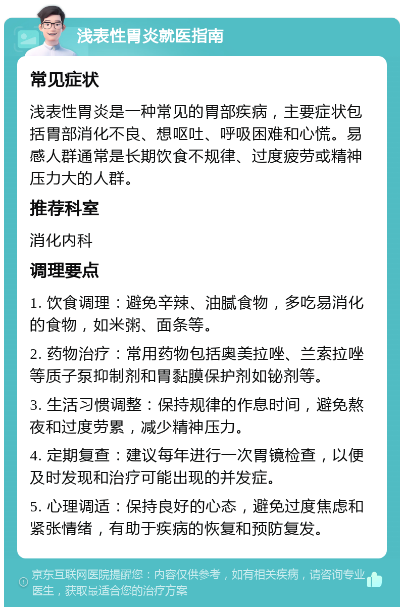 浅表性胃炎就医指南 常见症状 浅表性胃炎是一种常见的胃部疾病，主要症状包括胃部消化不良、想呕吐、呼吸困难和心慌。易感人群通常是长期饮食不规律、过度疲劳或精神压力大的人群。 推荐科室 消化内科 调理要点 1. 饮食调理：避免辛辣、油腻食物，多吃易消化的食物，如米粥、面条等。 2. 药物治疗：常用药物包括奥美拉唑、兰索拉唑等质子泵抑制剂和胃黏膜保护剂如铋剂等。 3. 生活习惯调整：保持规律的作息时间，避免熬夜和过度劳累，减少精神压力。 4. 定期复查：建议每年进行一次胃镜检查，以便及时发现和治疗可能出现的并发症。 5. 心理调适：保持良好的心态，避免过度焦虑和紧张情绪，有助于疾病的恢复和预防复发。