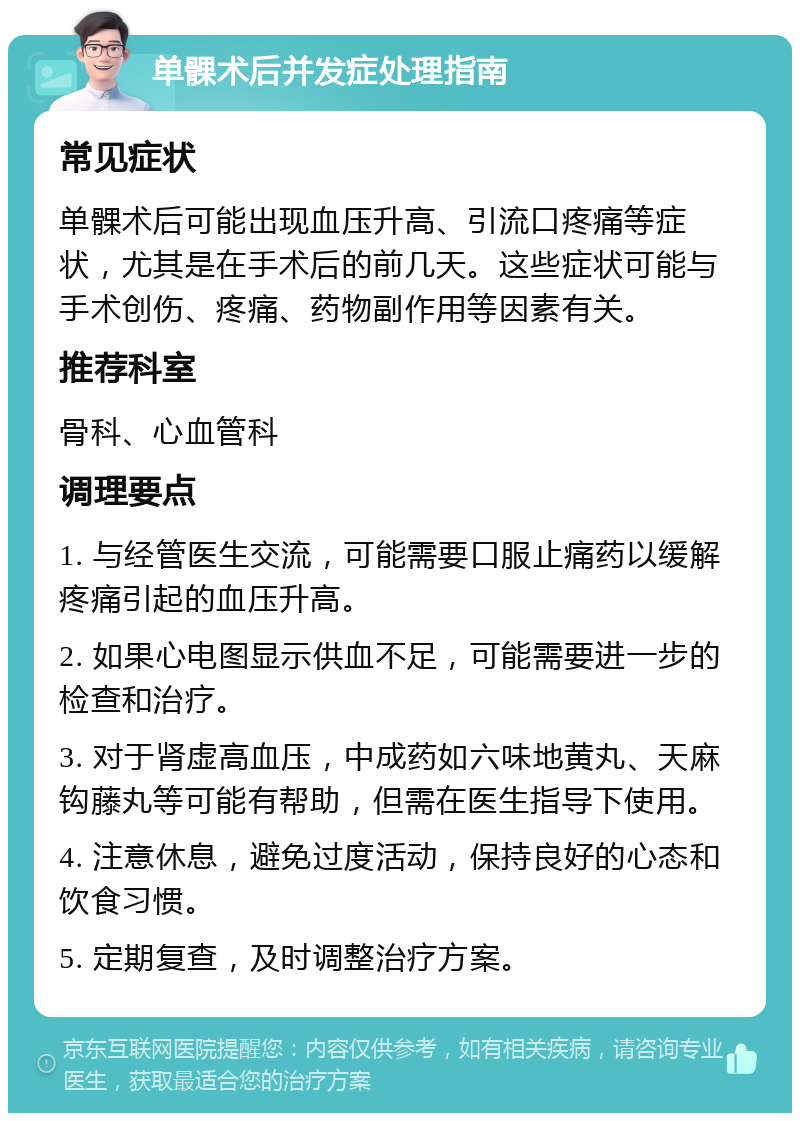 单髁术后并发症处理指南 常见症状 单髁术后可能出现血压升高、引流口疼痛等症状，尤其是在手术后的前几天。这些症状可能与手术创伤、疼痛、药物副作用等因素有关。 推荐科室 骨科、心血管科 调理要点 1. 与经管医生交流，可能需要口服止痛药以缓解疼痛引起的血压升高。 2. 如果心电图显示供血不足，可能需要进一步的检查和治疗。 3. 对于肾虚高血压，中成药如六味地黄丸、天麻钩藤丸等可能有帮助，但需在医生指导下使用。 4. 注意休息，避免过度活动，保持良好的心态和饮食习惯。 5. 定期复查，及时调整治疗方案。