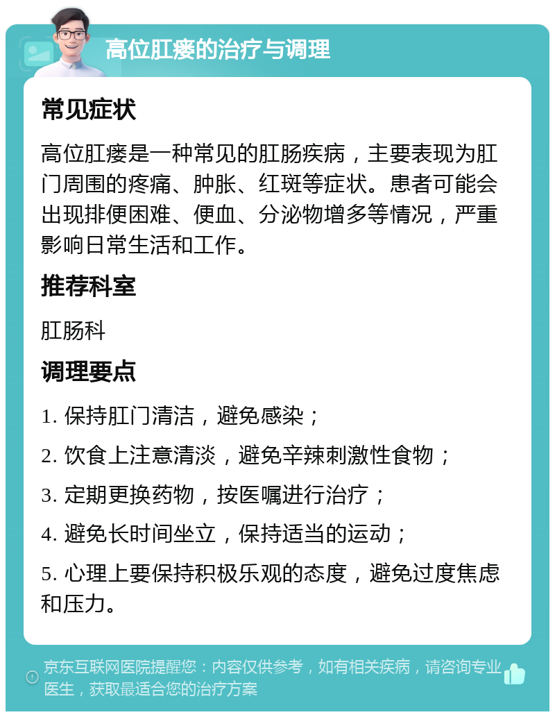 高位肛瘘的治疗与调理 常见症状 高位肛瘘是一种常见的肛肠疾病，主要表现为肛门周围的疼痛、肿胀、红斑等症状。患者可能会出现排便困难、便血、分泌物增多等情况，严重影响日常生活和工作。 推荐科室 肛肠科 调理要点 1. 保持肛门清洁，避免感染； 2. 饮食上注意清淡，避免辛辣刺激性食物； 3. 定期更换药物，按医嘱进行治疗； 4. 避免长时间坐立，保持适当的运动； 5. 心理上要保持积极乐观的态度，避免过度焦虑和压力。