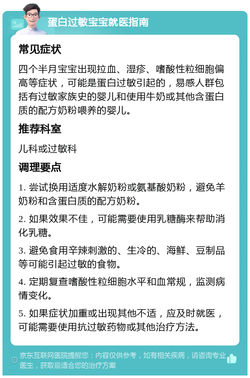 蛋白过敏宝宝就医指南 常见症状 四个半月宝宝出现拉血、湿疹、嗜酸性粒细胞偏高等症状，可能是蛋白过敏引起的，易感人群包括有过敏家族史的婴儿和使用牛奶或其他含蛋白质的配方奶粉喂养的婴儿。 推荐科室 儿科或过敏科 调理要点 1. 尝试换用适度水解奶粉或氨基酸奶粉，避免羊奶粉和含蛋白质的配方奶粉。 2. 如果效果不佳，可能需要使用乳糖酶来帮助消化乳糖。 3. 避免食用辛辣刺激的、生冷的、海鲜、豆制品等可能引起过敏的食物。 4. 定期复查嗜酸性粒细胞水平和血常规，监测病情变化。 5. 如果症状加重或出现其他不适，应及时就医，可能需要使用抗过敏药物或其他治疗方法。