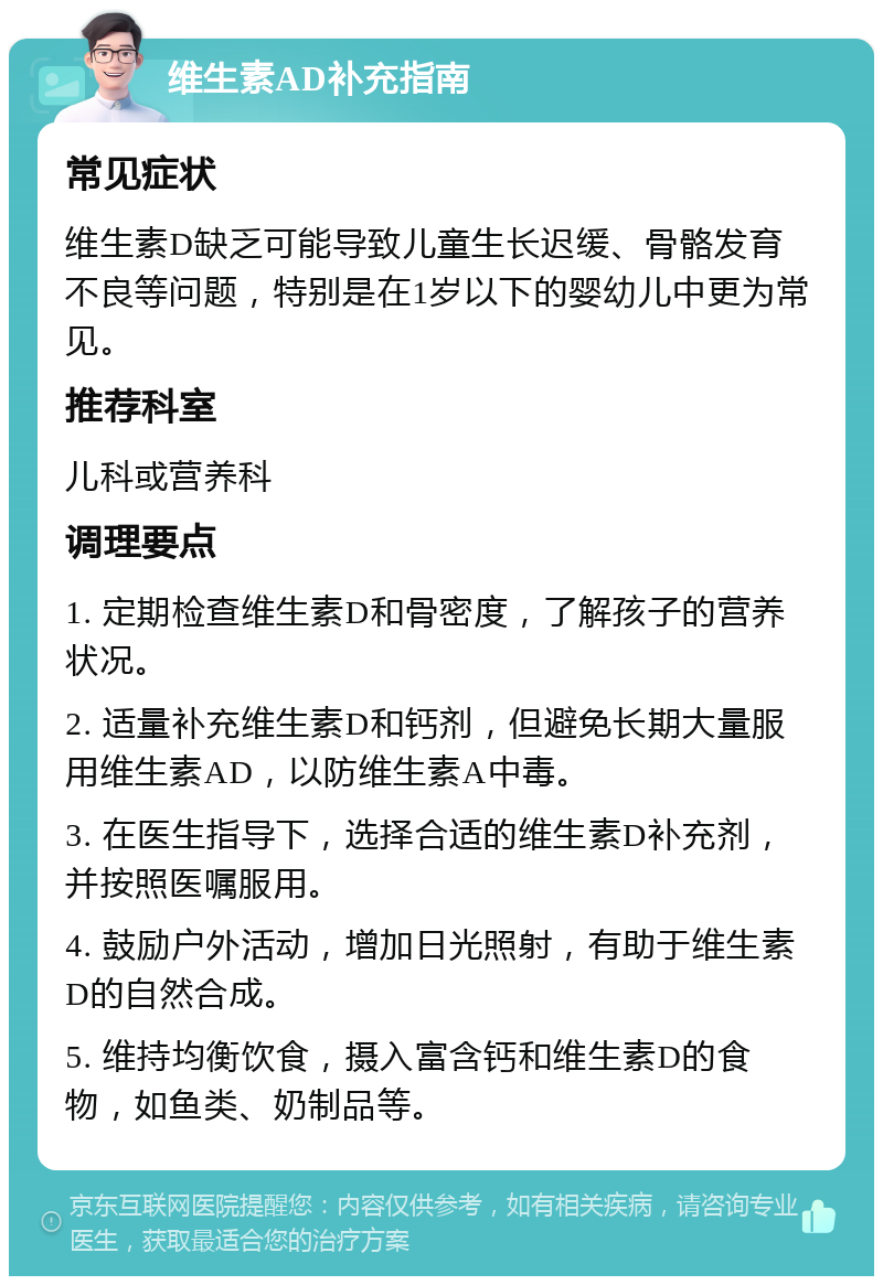 维生素AD补充指南 常见症状 维生素D缺乏可能导致儿童生长迟缓、骨骼发育不良等问题，特别是在1岁以下的婴幼儿中更为常见。 推荐科室 儿科或营养科 调理要点 1. 定期检查维生素D和骨密度，了解孩子的营养状况。 2. 适量补充维生素D和钙剂，但避免长期大量服用维生素AD，以防维生素A中毒。 3. 在医生指导下，选择合适的维生素D补充剂，并按照医嘱服用。 4. 鼓励户外活动，增加日光照射，有助于维生素D的自然合成。 5. 维持均衡饮食，摄入富含钙和维生素D的食物，如鱼类、奶制品等。