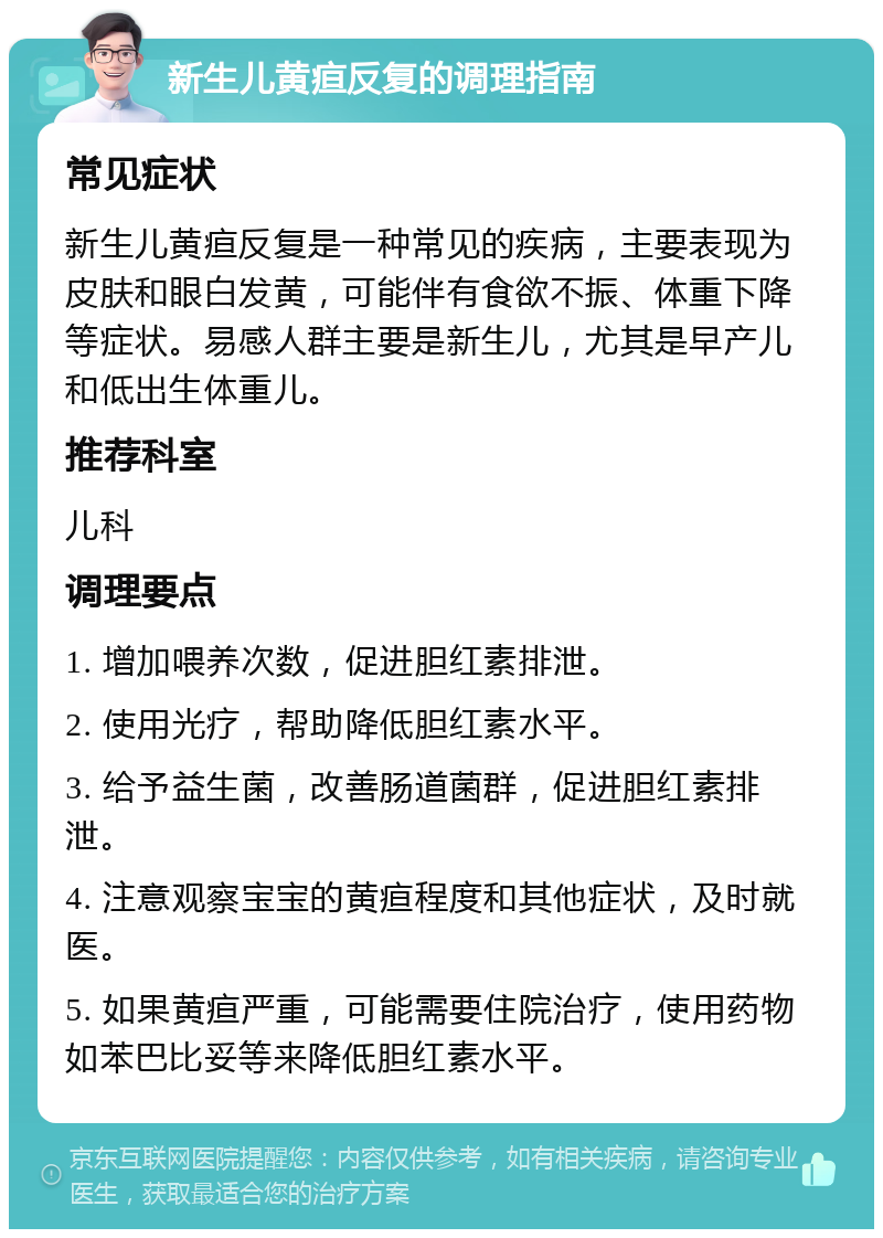 新生儿黄疸反复的调理指南 常见症状 新生儿黄疸反复是一种常见的疾病，主要表现为皮肤和眼白发黄，可能伴有食欲不振、体重下降等症状。易感人群主要是新生儿，尤其是早产儿和低出生体重儿。 推荐科室 儿科 调理要点 1. 增加喂养次数，促进胆红素排泄。 2. 使用光疗，帮助降低胆红素水平。 3. 给予益生菌，改善肠道菌群，促进胆红素排泄。 4. 注意观察宝宝的黄疸程度和其他症状，及时就医。 5. 如果黄疸严重，可能需要住院治疗，使用药物如苯巴比妥等来降低胆红素水平。