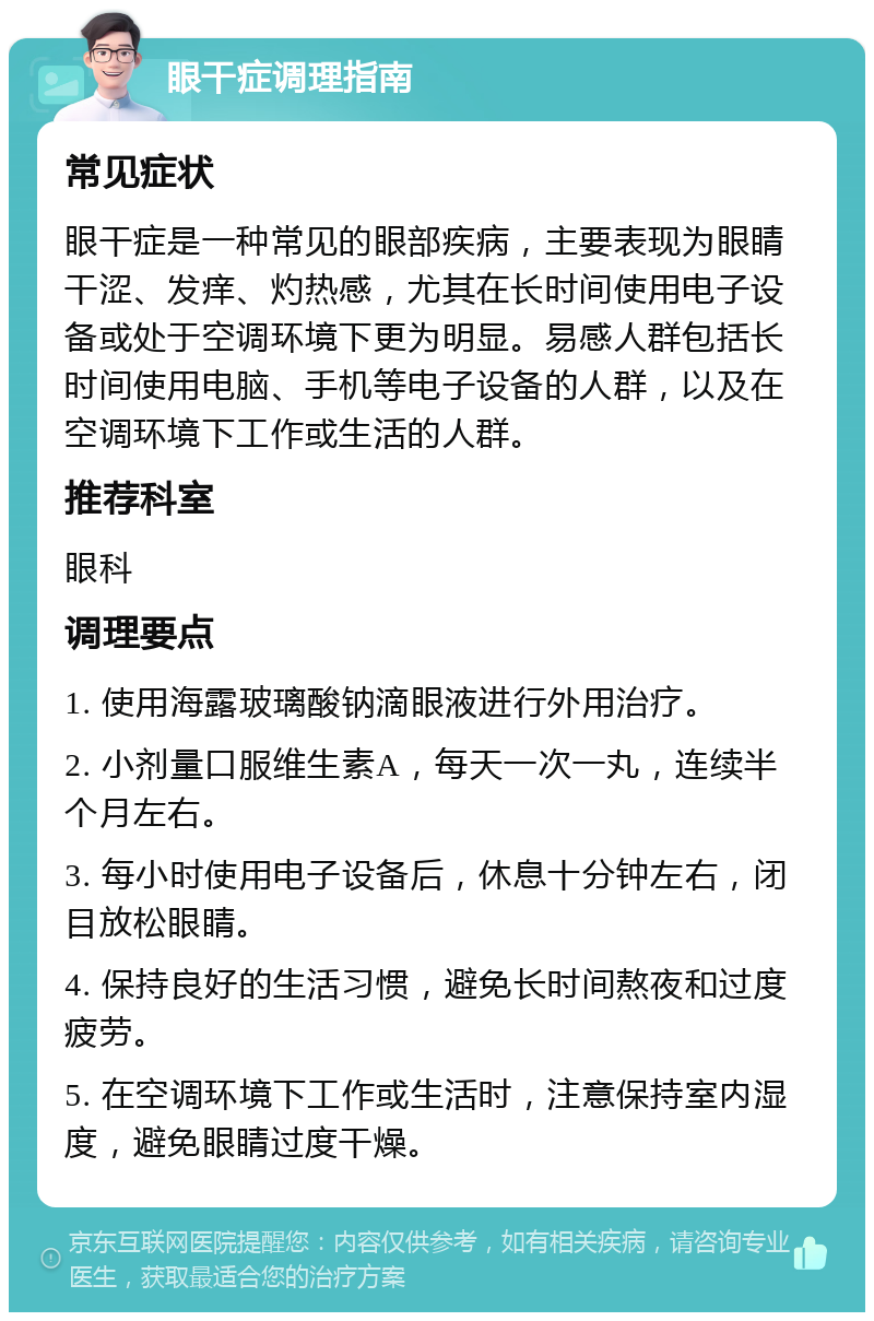 眼干症调理指南 常见症状 眼干症是一种常见的眼部疾病，主要表现为眼睛干涩、发痒、灼热感，尤其在长时间使用电子设备或处于空调环境下更为明显。易感人群包括长时间使用电脑、手机等电子设备的人群，以及在空调环境下工作或生活的人群。 推荐科室 眼科 调理要点 1. 使用海露玻璃酸钠滴眼液进行外用治疗。 2. 小剂量口服维生素A，每天一次一丸，连续半个月左右。 3. 每小时使用电子设备后，休息十分钟左右，闭目放松眼睛。 4. 保持良好的生活习惯，避免长时间熬夜和过度疲劳。 5. 在空调环境下工作或生活时，注意保持室内湿度，避免眼睛过度干燥。