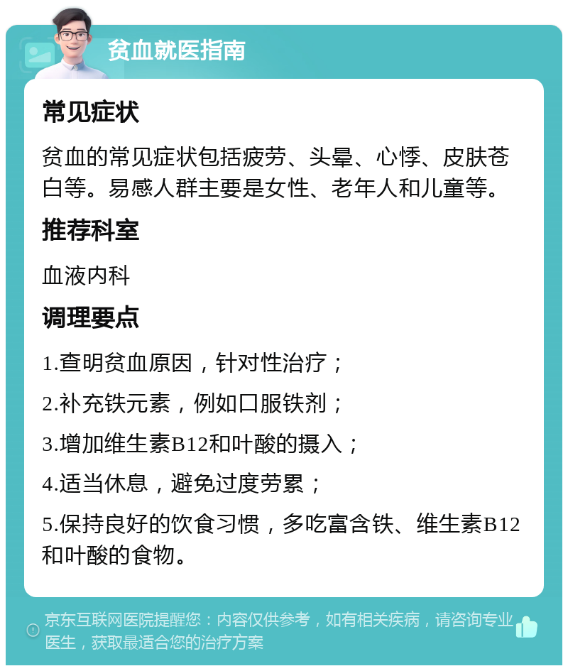 贫血就医指南 常见症状 贫血的常见症状包括疲劳、头晕、心悸、皮肤苍白等。易感人群主要是女性、老年人和儿童等。 推荐科室 血液内科 调理要点 1.查明贫血原因，针对性治疗； 2.补充铁元素，例如口服铁剂； 3.增加维生素B12和叶酸的摄入； 4.适当休息，避免过度劳累； 5.保持良好的饮食习惯，多吃富含铁、维生素B12和叶酸的食物。