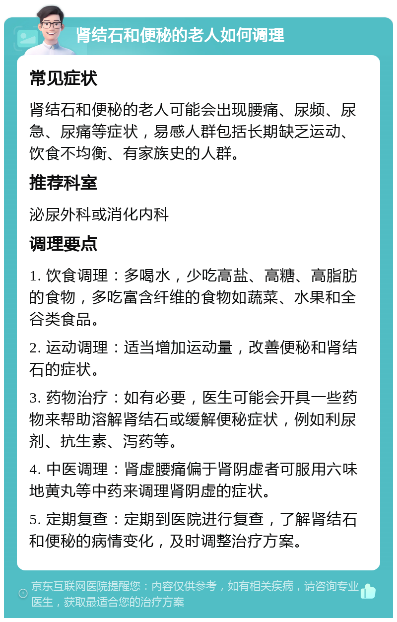 肾结石和便秘的老人如何调理 常见症状 肾结石和便秘的老人可能会出现腰痛、尿频、尿急、尿痛等症状，易感人群包括长期缺乏运动、饮食不均衡、有家族史的人群。 推荐科室 泌尿外科或消化内科 调理要点 1. 饮食调理：多喝水，少吃高盐、高糖、高脂肪的食物，多吃富含纤维的食物如蔬菜、水果和全谷类食品。 2. 运动调理：适当增加运动量，改善便秘和肾结石的症状。 3. 药物治疗：如有必要，医生可能会开具一些药物来帮助溶解肾结石或缓解便秘症状，例如利尿剂、抗生素、泻药等。 4. 中医调理：肾虚腰痛偏于肾阴虚者可服用六味地黄丸等中药来调理肾阴虚的症状。 5. 定期复查：定期到医院进行复查，了解肾结石和便秘的病情变化，及时调整治疗方案。