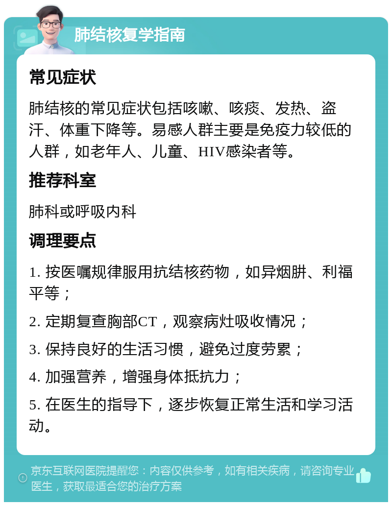 肺结核复学指南 常见症状 肺结核的常见症状包括咳嗽、咳痰、发热、盗汗、体重下降等。易感人群主要是免疫力较低的人群，如老年人、儿童、HIV感染者等。 推荐科室 肺科或呼吸内科 调理要点 1. 按医嘱规律服用抗结核药物，如异烟肼、利福平等； 2. 定期复查胸部CT，观察病灶吸收情况； 3. 保持良好的生活习惯，避免过度劳累； 4. 加强营养，增强身体抵抗力； 5. 在医生的指导下，逐步恢复正常生活和学习活动。