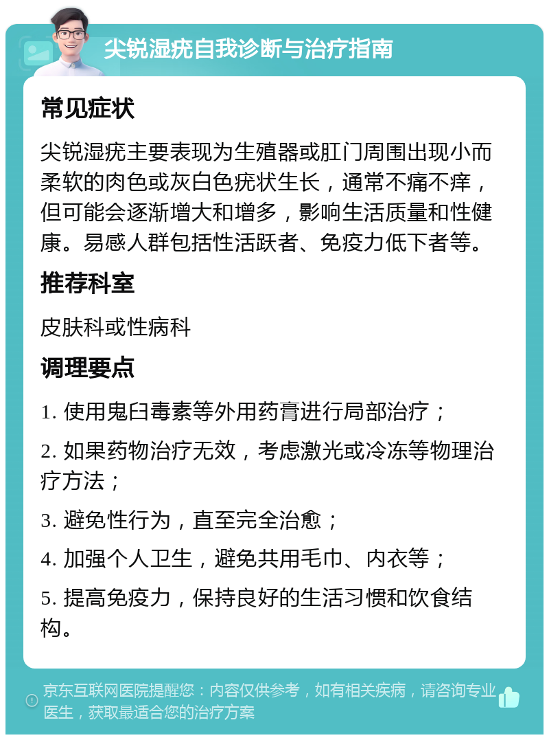 尖锐湿疣自我诊断与治疗指南 常见症状 尖锐湿疣主要表现为生殖器或肛门周围出现小而柔软的肉色或灰白色疣状生长，通常不痛不痒，但可能会逐渐增大和增多，影响生活质量和性健康。易感人群包括性活跃者、免疫力低下者等。 推荐科室 皮肤科或性病科 调理要点 1. 使用鬼臼毒素等外用药膏进行局部治疗； 2. 如果药物治疗无效，考虑激光或冷冻等物理治疗方法； 3. 避免性行为，直至完全治愈； 4. 加强个人卫生，避免共用毛巾、内衣等； 5. 提高免疫力，保持良好的生活习惯和饮食结构。