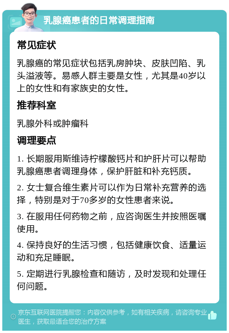 乳腺癌患者的日常调理指南 常见症状 乳腺癌的常见症状包括乳房肿块、皮肤凹陷、乳头溢液等。易感人群主要是女性，尤其是40岁以上的女性和有家族史的女性。 推荐科室 乳腺外科或肿瘤科 调理要点 1. 长期服用斯维诗柠檬酸钙片和护肝片可以帮助乳腺癌患者调理身体，保护肝脏和补充钙质。 2. 女士复合维生素片可以作为日常补充营养的选择，特别是对于70多岁的女性患者来说。 3. 在服用任何药物之前，应咨询医生并按照医嘱使用。 4. 保持良好的生活习惯，包括健康饮食、适量运动和充足睡眠。 5. 定期进行乳腺检查和随访，及时发现和处理任何问题。