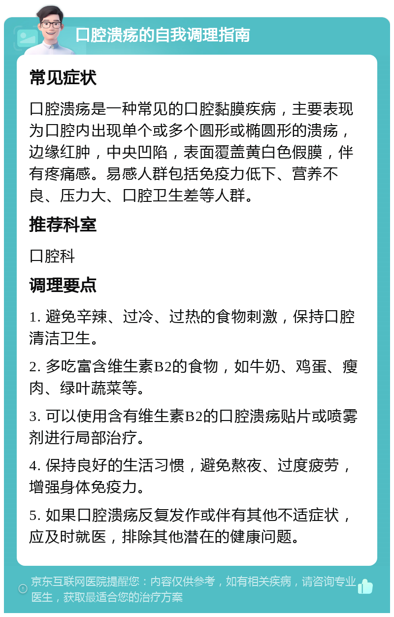 口腔溃疡的自我调理指南 常见症状 口腔溃疡是一种常见的口腔黏膜疾病，主要表现为口腔内出现单个或多个圆形或椭圆形的溃疡，边缘红肿，中央凹陷，表面覆盖黄白色假膜，伴有疼痛感。易感人群包括免疫力低下、营养不良、压力大、口腔卫生差等人群。 推荐科室 口腔科 调理要点 1. 避免辛辣、过冷、过热的食物刺激，保持口腔清洁卫生。 2. 多吃富含维生素B2的食物，如牛奶、鸡蛋、瘦肉、绿叶蔬菜等。 3. 可以使用含有维生素B2的口腔溃疡贴片或喷雾剂进行局部治疗。 4. 保持良好的生活习惯，避免熬夜、过度疲劳，增强身体免疫力。 5. 如果口腔溃疡反复发作或伴有其他不适症状，应及时就医，排除其他潜在的健康问题。