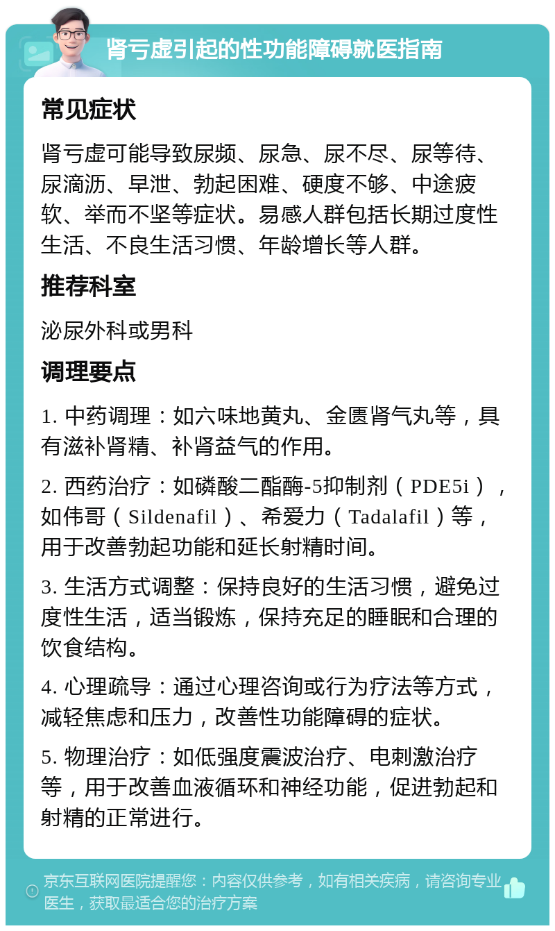 肾亏虚引起的性功能障碍就医指南 常见症状 肾亏虚可能导致尿频、尿急、尿不尽、尿等待、尿滴沥、早泄、勃起困难、硬度不够、中途疲软、举而不坚等症状。易感人群包括长期过度性生活、不良生活习惯、年龄增长等人群。 推荐科室 泌尿外科或男科 调理要点 1. 中药调理：如六味地黄丸、金匮肾气丸等，具有滋补肾精、补肾益气的作用。 2. 西药治疗：如磷酸二酯酶-5抑制剂（PDE5i），如伟哥（Sildenafil）、希爱力（Tadalafil）等，用于改善勃起功能和延长射精时间。 3. 生活方式调整：保持良好的生活习惯，避免过度性生活，适当锻炼，保持充足的睡眠和合理的饮食结构。 4. 心理疏导：通过心理咨询或行为疗法等方式，减轻焦虑和压力，改善性功能障碍的症状。 5. 物理治疗：如低强度震波治疗、电刺激治疗等，用于改善血液循环和神经功能，促进勃起和射精的正常进行。