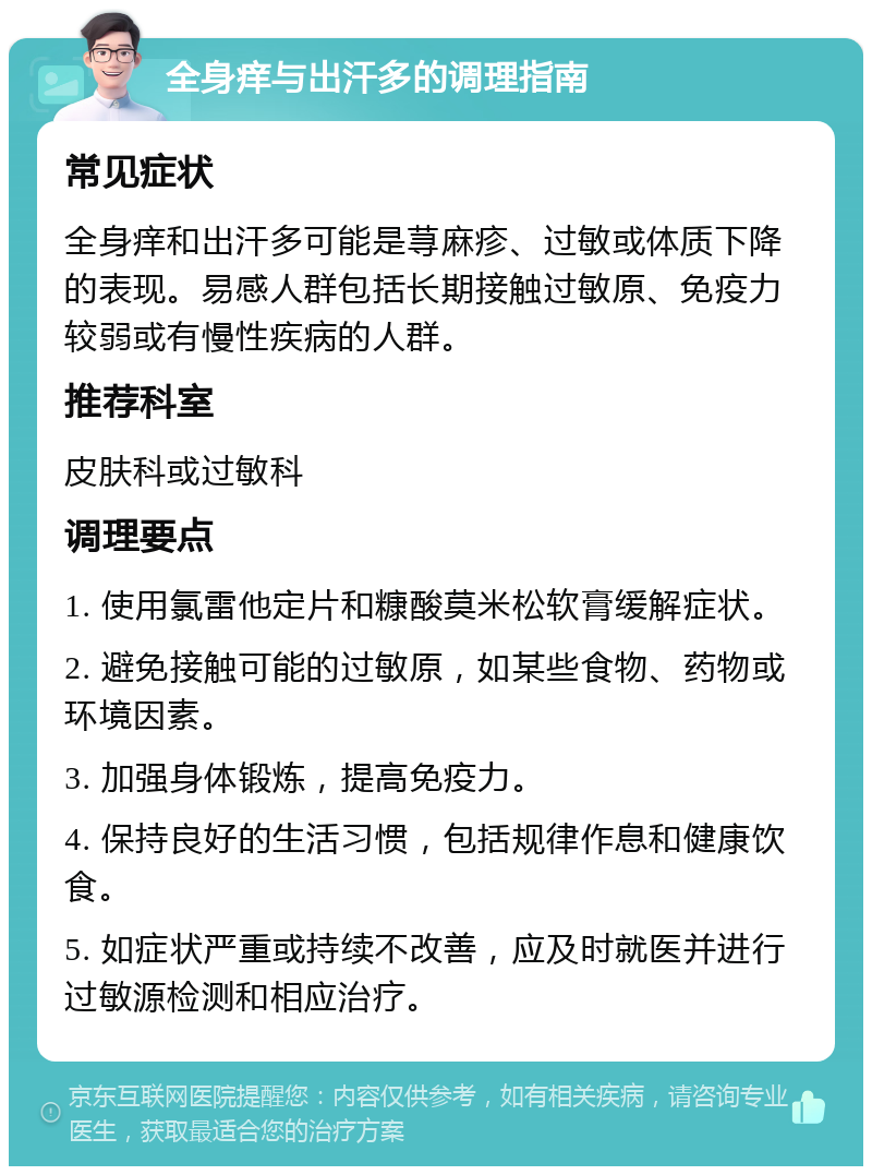 全身痒与出汗多的调理指南 常见症状 全身痒和出汗多可能是荨麻疹、过敏或体质下降的表现。易感人群包括长期接触过敏原、免疫力较弱或有慢性疾病的人群。 推荐科室 皮肤科或过敏科 调理要点 1. 使用氯雷他定片和糠酸莫米松软膏缓解症状。 2. 避免接触可能的过敏原，如某些食物、药物或环境因素。 3. 加强身体锻炼，提高免疫力。 4. 保持良好的生活习惯，包括规律作息和健康饮食。 5. 如症状严重或持续不改善，应及时就医并进行过敏源检测和相应治疗。