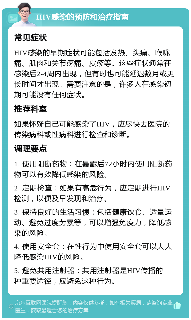 HIV感染的预防和治疗指南 常见症状 HIV感染的早期症状可能包括发热、头痛、喉咙痛、肌肉和关节疼痛、皮疹等。这些症状通常在感染后2-4周内出现，但有时也可能延迟数月或更长时间才出现。需要注意的是，许多人在感染初期可能没有任何症状。 推荐科室 如果怀疑自己可能感染了HIV，应尽快去医院的传染病科或性病科进行检查和诊断。 调理要点 1. 使用阻断药物：在暴露后72小时内使用阻断药物可以有效降低感染的风险。 2. 定期检查：如果有高危行为，应定期进行HIV检测，以便及早发现和治疗。 3. 保持良好的生活习惯：包括健康饮食、适量运动、避免过度劳累等，可以增强免疫力，降低感染的风险。 4. 使用安全套：在性行为中使用安全套可以大大降低感染HIV的风险。 5. 避免共用注射器：共用注射器是HIV传播的一种重要途径，应避免这种行为。