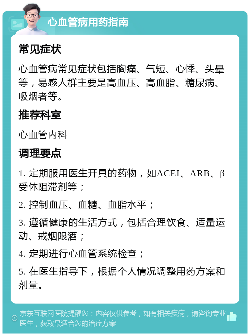 心血管病用药指南 常见症状 心血管病常见症状包括胸痛、气短、心悸、头晕等，易感人群主要是高血压、高血脂、糖尿病、吸烟者等。 推荐科室 心血管内科 调理要点 1. 定期服用医生开具的药物，如ACEI、ARB、β受体阻滞剂等； 2. 控制血压、血糖、血脂水平； 3. 遵循健康的生活方式，包括合理饮食、适量运动、戒烟限酒； 4. 定期进行心血管系统检查； 5. 在医生指导下，根据个人情况调整用药方案和剂量。