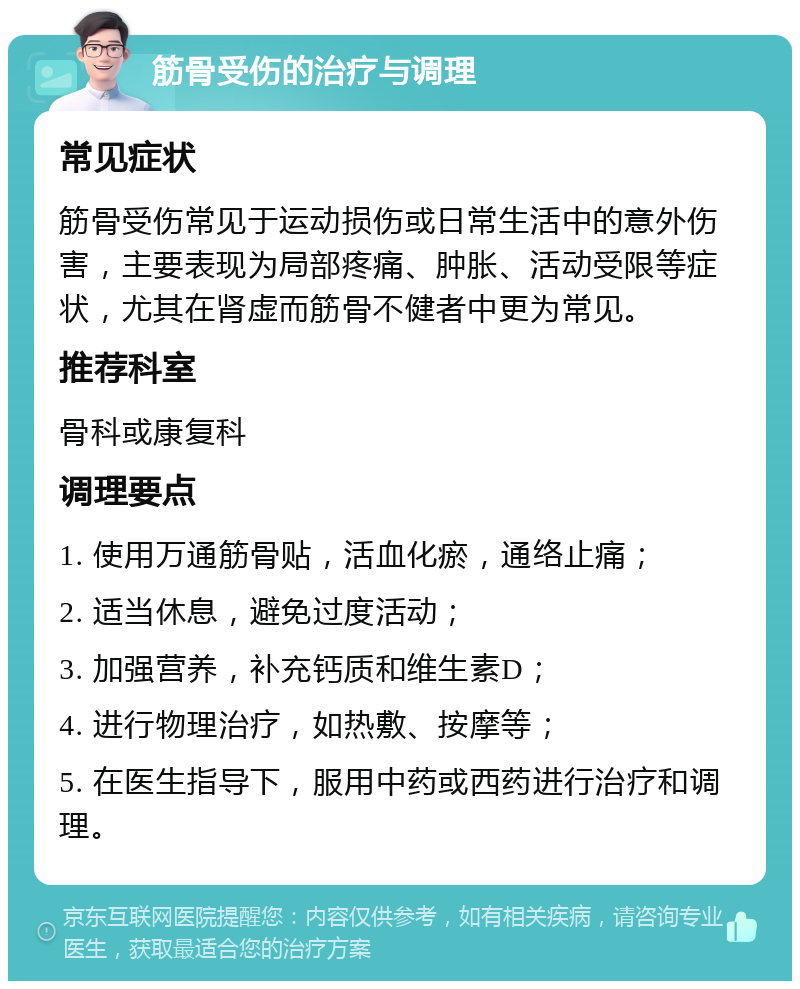 筋骨受伤的治疗与调理 常见症状 筋骨受伤常见于运动损伤或日常生活中的意外伤害，主要表现为局部疼痛、肿胀、活动受限等症状，尤其在肾虚而筋骨不健者中更为常见。 推荐科室 骨科或康复科 调理要点 1. 使用万通筋骨贴，活血化瘀，通络止痛； 2. 适当休息，避免过度活动； 3. 加强营养，补充钙质和维生素D； 4. 进行物理治疗，如热敷、按摩等； 5. 在医生指导下，服用中药或西药进行治疗和调理。