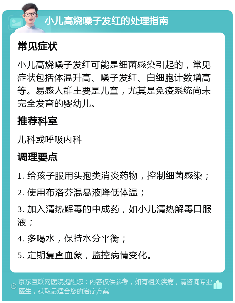 小儿高烧嗓子发红的处理指南 常见症状 小儿高烧嗓子发红可能是细菌感染引起的，常见症状包括体温升高、嗓子发红、白细胞计数增高等。易感人群主要是儿童，尤其是免疫系统尚未完全发育的婴幼儿。 推荐科室 儿科或呼吸内科 调理要点 1. 给孩子服用头孢类消炎药物，控制细菌感染； 2. 使用布洛芬混悬液降低体温； 3. 加入清热解毒的中成药，如小儿清热解毒口服液； 4. 多喝水，保持水分平衡； 5. 定期复查血象，监控病情变化。