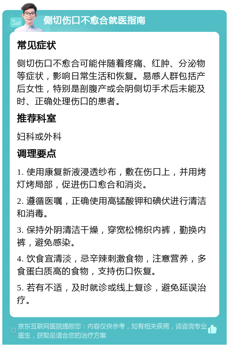 侧切伤口不愈合就医指南 常见症状 侧切伤口不愈合可能伴随着疼痛、红肿、分泌物等症状，影响日常生活和恢复。易感人群包括产后女性，特别是剖腹产或会阴侧切手术后未能及时、正确处理伤口的患者。 推荐科室 妇科或外科 调理要点 1. 使用康复新液浸透纱布，敷在伤口上，并用烤灯烤局部，促进伤口愈合和消炎。 2. 遵循医嘱，正确使用高锰酸钾和碘伏进行清洁和消毒。 3. 保持外阴清洁干燥，穿宽松棉织内裤，勤换内裤，避免感染。 4. 饮食宜清淡，忌辛辣刺激食物，注意营养，多食蛋白质高的食物，支持伤口恢复。 5. 若有不适，及时就诊或线上复诊，避免延误治疗。