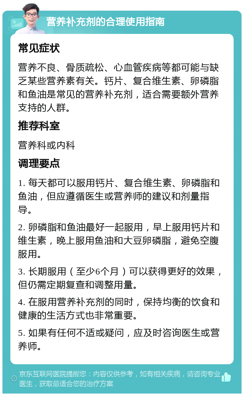 营养补充剂的合理使用指南 常见症状 营养不良、骨质疏松、心血管疾病等都可能与缺乏某些营养素有关。钙片、复合维生素、卵磷脂和鱼油是常见的营养补充剂，适合需要额外营养支持的人群。 推荐科室 营养科或内科 调理要点 1. 每天都可以服用钙片、复合维生素、卵磷脂和鱼油，但应遵循医生或营养师的建议和剂量指导。 2. 卵磷脂和鱼油最好一起服用，早上服用钙片和维生素，晚上服用鱼油和大豆卵磷脂，避免空腹服用。 3. 长期服用（至少6个月）可以获得更好的效果，但仍需定期复查和调整用量。 4. 在服用营养补充剂的同时，保持均衡的饮食和健康的生活方式也非常重要。 5. 如果有任何不适或疑问，应及时咨询医生或营养师。