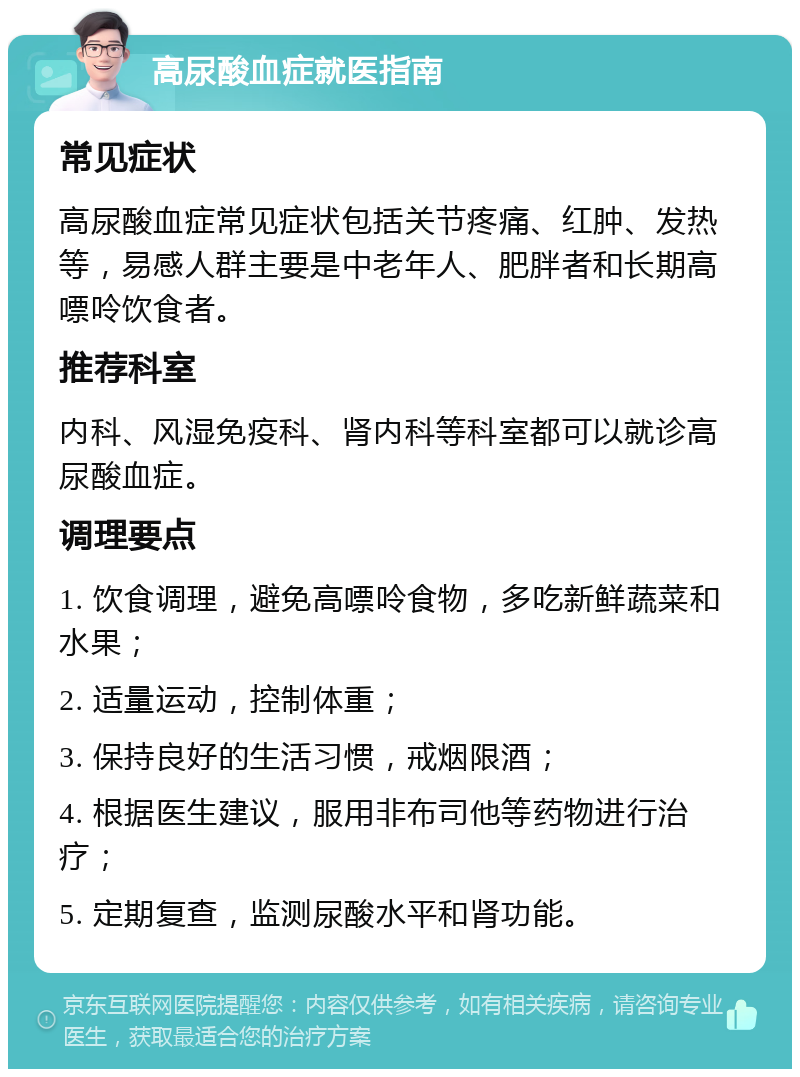 高尿酸血症就医指南 常见症状 高尿酸血症常见症状包括关节疼痛、红肿、发热等，易感人群主要是中老年人、肥胖者和长期高嘌呤饮食者。 推荐科室 内科、风湿免疫科、肾内科等科室都可以就诊高尿酸血症。 调理要点 1. 饮食调理，避免高嘌呤食物，多吃新鲜蔬菜和水果； 2. 适量运动，控制体重； 3. 保持良好的生活习惯，戒烟限酒； 4. 根据医生建议，服用非布司他等药物进行治疗； 5. 定期复查，监测尿酸水平和肾功能。